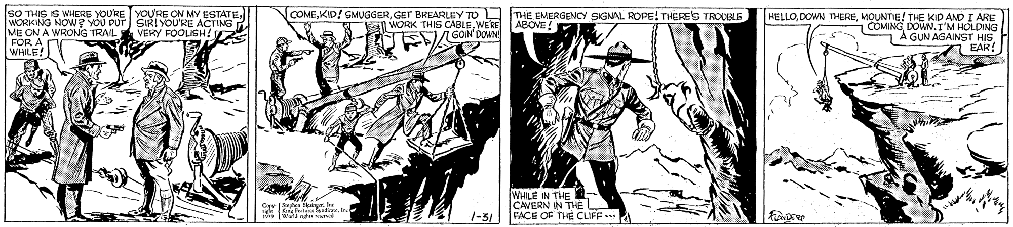 Drawing OCR: SO THIS IS WHERE YOURE YOU'RE ON MY ESTATEWORKING NOW? YOU PUT SIR! YOU'RE ACTING ME ON A WRONG TRAIL FOR A WHILE! COMEGET BREARLEY TO L WORK THIS CABLEWERE AGON DOWN! THE EMERGENCY SIGNAL ROPE! THERE'S TROUBLE ABOVE ! HELLOMOUNTIE! THE KID AND I ARE 1COMINGDOWN.I'M HOLDING A GUN AGAINST HIS EAR VERY FOOLISH! WHILE IN THE CAVERN IN THE 1-31 FACE OF THE CLIFF A TWa caha orved SO THIS IS WHERE YOURE YOU'RE ON MY ESTATEWORKING NOW? YOU PUT SIR! YOU'RE ACTING ME ON A WRONG TRAIL FOR A WHILE! COMEKID! SMUGGERGET BREARLEY TO L WORK THIS CABLEWERE AGON DOWN! THE EMERGENCY SIGNAL ROPE! THERE'S TROUBLE ABOVE ! HELLODOWN THEREMOUNTIE! THE KID AND I ARE 1COMINGDOWN.I'M HOLDING A GUN AGAINST HIS EAR VERY FOOLISH! WHILE IN THE CAVERN IN THE 1-31 FACE OF THE CLIFF A TWa caha orved