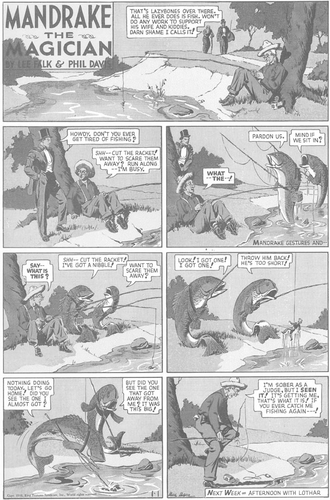 Font OCR: MANDRAKE MAGICIAN THAT'S LAZYBONES OVER THERE. ALL HE EVER DOES IS FISH. WON'T DO ANY WORK TO SUPPORT HIS WIFE AND KIDDIES. DARN SHAME I CALLS IT! a THE D LEE FALK & PHIL DAV HOWDY. DON'T YOU EVER GET TIRED OF FISHING? PARDON US. MIND IF WE SIT IN? SHH--CUT THE RACKET! S WANT TO SCARE THEM L AWAY? RUN ALONG I'M BUSY. WHAT THE- MANDRAKE GESTURES AND-- SHH-- CUT THE RACKET I'VE GOT A NIBBLE! LOOK!I GOT ONE! I GOT ONE! THROW HIM BACK! HE'S TOO SHORT! SAY-- WHAT IS THIS ? WANT TO SCARE THEM AWAY? NOTHING DOING TODAY.LET'S GO HOME! DID YOU SEE THE ONE I ALMOST GOT ? BUT DID YOU SEE THE ONE THAT GOT AWAY FROM ME ? IT WAS LTHIS BIG! I'M SOBER AS A JUDGEBUT I SEEN IT! IT'S GETTING METHAT'S WHAT IT IS! IF YOU EVER CATCH ME FISHING AGAIN---! NEXT WEEK = AFTERNOON WITH LOTHAR Copr 198Wurld ight MANDRAKE MAGICIAN THAT'S LAZYBONES OVER THERE. ALL HE EVER DOES IS FISH. WON'T DO ANY WORK TO SUPPORT HIS WIFE AND KIDDIES. DARN SHAME I CALLS IT! a THE D LEE FALK & PHIL DAV HOWDY. DON'T YOU EVER GET TIRED OF FISHING? PARDON US. MIND IF WE SIT IN? SHH--CUT THE RACKET! S WANT TO SCARE THEM L AWAY? RUN ALONG I'M BUSY. WHAT THE- MANDRAKE GESTURES AND-- SHH-- CUT THE RACKET I'VE GOT A NIBBLE! LOOK!I GOT ONE! I GOT ONE! THROW HIM BACK! HE'S TOO SHORT! SAY-- WHAT IS THIS ? WANT TO SCARE THEM AWAY? NOTHING DOING TODAY.LET'S GO HOME! DID YOU SEE THE ONE I ALMOST GOT ? BUT DID YOU SEE THE ONE THAT GOT AWAY FROM ME ? IT WAS LTHIS BIG! I'M SOBER AS A JUDGEBUT I SEEN IT! IT'S GETTING METHAT'S WHAT IT IS! IF YOU EVER CATCH ME FISHING AGAIN---! NEXT WEEK = AFTERNOON WITH LOTHAR Copr 198KigTalu SydicateWurld ight