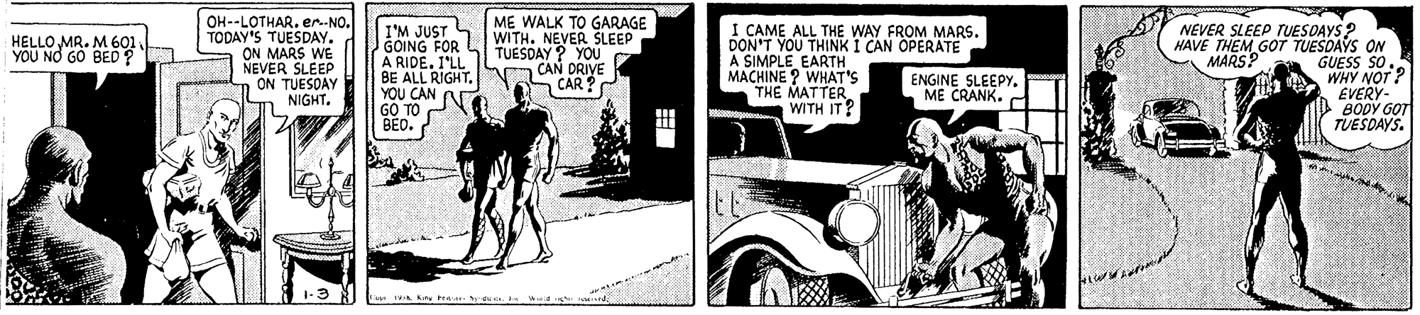 Kit car OCR: ME WALK TO GARAGE OH--LOTHAR. er--NO. TODAY'S TUESDAY. ON MARS WE NEVER SLEEP ON TUESDAY NIGHT. I'M JUST ST WITHNEVER SLEEP GOING FOR A RIDE. I'LL BE ALL RIGHT. YOU CAN GO TO BEO. I CAME ALL THE WAY FROM MARS. DON'T YOU THINK I CAN OPERATE A SIMPLE EARTH MACHINE ? WHAT'S THE MATTER. WITH IT NEVER SLEEP TUESDAYS ? HAVE THEM GOT TUESDAYS ON GUESS SO WHY NOT? EVERY- BODY GOT TUESDAYS. HELLO MR. M 601 YOU NO GO BED? TUESDAY ? YOU CAN DRIVE CAR MARS? ENGINE SLEEPYME CRANK. 1-3 VA ky tear ME WALK TO GARAGE OH--LOTHAR. er--NO. TODAY'S TUESDAY. ON MARS WE NEVER SLEEP ON TUESDAY NIGHT. I'M JUST ST WITHNEVER SLEEP GOING FOR A RIDE. I'LL BE ALL RIGHT. YOU CAN GO TO BEO. I CAME ALL THE WAY FROM MARS. DON'T YOU THINK I CAN OPERATE A SIMPLE EARTH MACHINE ? WHAT'S THE MATTER. WITH IT NEVER SLEEP TUESDAYS ? HAVE THEM GOT TUESDAYS ON GUESS SO WHY NOT? EVERY- BODY GOT TUESDAYS. HELLO MR. M 601 YOU NO GO BED? TUESDAY ? YOU CAN DRIVE CAR MARS? ENGINE SLEEPYME CRANK. 1-3 VA ky tear