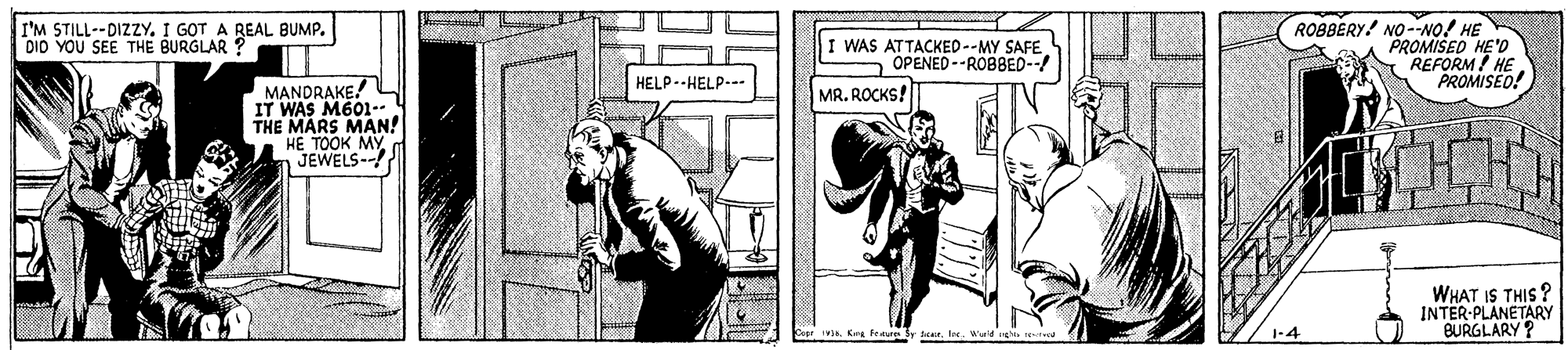 Drawing OCR: I'M STILL--DIZZY. I GOT A REAL BUMP. DIo YOU SEE THE BURGLAR ? I WAS ATTACKED--MY SAFE OPENED --ROBBED--/ ROBBERY! NO--NO! HE PROMISED HE'D REFORM! HE PROMISEO! HELP--HELP. MANDRAKE! IT WAS M601-- THE MARS MAN! HE TOOK MY JEWELS--! MR. ROCKS!T WHAT IS THIS ? INTER-PLANETARY BURGLARY ? Copt 3. Kra fen Sy rWeld I'M STILL--DIZZY. I GOT A REAL BUMP. DIo YOU SEE THE BURGLAR ? I WAS ATTACKED--MY SAFE OPENED --ROBBED--/ ROBBERY! NO--NO! HE PROMISED HE'D REFORM! HE PROMISEO! HELP--HELP. MANDRAKE! IT WAS M601-- THE MARS MAN! HE TOOK MY JEWELS--! MR. ROCKS!T WHAT IS THIS ? INTER-PLANETARY BURGLARY ? Copt 3. Kra fen Sy r