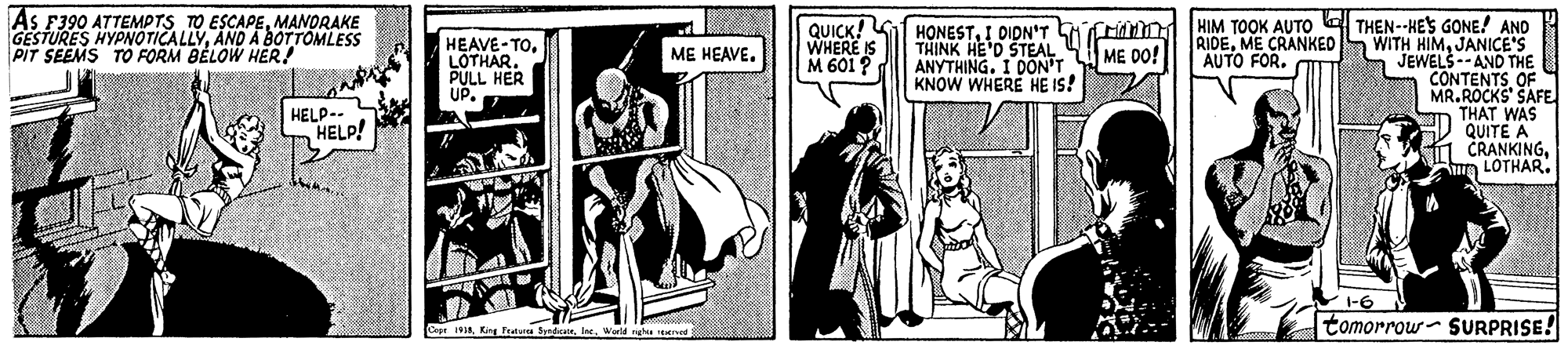 Publication OCR: As F390 ATTEMPTS TO ESCAPEMANDRAKE GESTURES HYPNOTICALLYAND A BOTTOMLESS PIT SEEMS To FORM BELOW HER! HIM TOOK AUTO E THEN--HES GONE! AND WITH HIMJANICE'S JEWELS --AND THE CONTENTS OF MR.ROCKS' SAFE THAT WAS QUITE A CRANKINGLOTHAR. HEAVE-TOLOTHAR. PULL HER UP. QUICK! WHERE IS M 601 ? HONESTI DIDN'T LhCrinn THINK HE'D STEAL ANYTHING. I DON'T KNOW WHERE HE IS! RIDEME CRANKED AUTO FOR. ME HEAVE. ME DO! HELP-- HELP! V-6 CeptIne. tomorrow- SURPRISE! As F390 ATTEMPTS TO ESCAPEMANDRAKE GESTURES HYPNOTICALLYAND A BOTTOMLESS PIT SEEMS To FORM BELOW HER! HIM TOOK AUTO E THEN--HES GONE! AND WITH HIMJANICE'S JEWELS --AND THE CONTENTS OF MR.ROCKS' SAFE THAT WAS QUITE A CRANKINGLOTHAR. HEAVE-TOLOTHAR. PULL HER UP. QUICK! WHERE IS M 601 ? HONESTI DIDN'T LhCrinn THINK HE'D STEAL ANYTHING. I DON'T KNOW WHERE HE IS! RIDEME CRANKED AUTO FOR. ME HEAVE. ME DO! HELP-- HELP! V-6 CeptKing Peatura SyrdicanIne. tomorrow- SURPRISE!