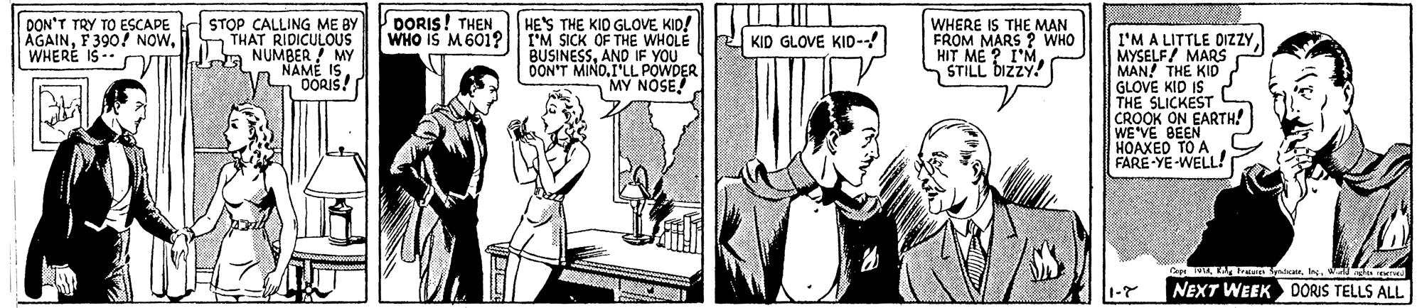 Sharing OCR: DORIS! THEN WHO IS M601? DON'T TRY TO ESCAPE d STOP CALLING ME BY THAT RIDICULOUS Ja NUMBER MY NAME IS DORIS! HE'S THE KID GLOVE KID! I'M SICK OF THE WHOLE BUSINESSAND IF YOU OON'T MINO.I'LL POWDER MY NOSE! WHERE IS THE MAN FROM MARS ? WHO HIT ME ? I'MSTILL bIzZY! AGAINi WHERÉ IS -- r I'M A LITTLE DIZZYMYSELF/ MARS MAN! THE KID GLOVE KID IS THE SLICKEST CROOK ON EARTH! WE VE BEEN HOAXED TO A FARE-YE-WELL! KID GLOVE KID-! Caru NEXT WEEK DORIS TELLS ALL 1-7 DORIS! THEN WHO IS M601? DON'T TRY TO ESCAPE d STOP CALLING ME BY THAT RIDICULOUS Ja NUMBER MY NAME IS DORIS! HE'S THE KID GLOVE KID! I'M SICK OF THE WHOLE BUSINESSAND IF YOU OON'T MINO.I'LL POWDER MY NOSE! WHERE IS THE MAN FROM MARS ? WHO HIT ME ? I'MSTILL bIzZY! AGAINF 390! NOWi WHERÉ IS -- r I'M A LITTLE DIZZYMYSELF/ MARS MAN! THE KID GLOVE KID IS THE SLICKEST CROOK ON EARTH! WE VE BEEN HOAXED TO A FARE-YE-WELL! KID GLOVE KID-! Caru NEXT WEEK DORIS TELLS ALL 1-7