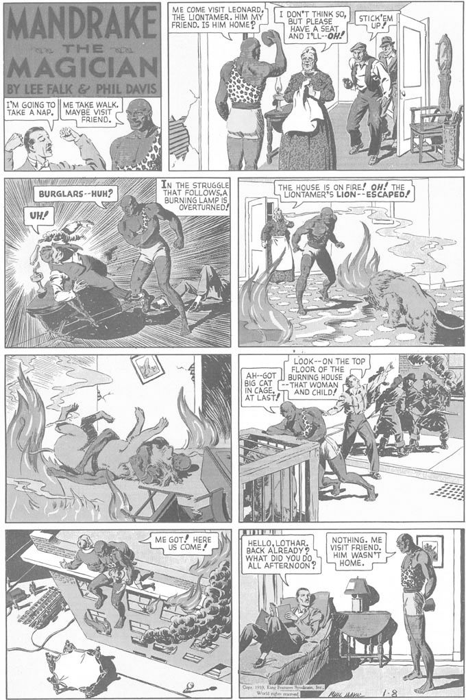 Newspaper OCR: MANDRAKE ME COME VISIT LEONARDTHE LIONTAMER. HIM MY FRIEND. IS HIM HOME? DON'T THINK SoBUT PLEASE HAVE A SEAT AND I'LL--OH! STICK'EM UP THE MAGICIAN BY LEE FALK & PHIL DAVIS I'M GOING TO | ME TAKE WALK. MAYBE VISIT FRIEND. TAKE A NAP. IN THE STRUGGLE THAT FOLLOWSA BURNING LAMP IS OVERTURNED! THE HOUSE IS ON FIRE! OH! THE LIONTAMER'S LION--ESCAPED! BURGLARS--HUH? UH! AH--GOT BIG CAT IN CAGEAT LAST! LOOK--ON THE TOP FLOOR OF THE BURNING HOUSE WOMAN AND C ME GOT! HERE US COME! HELLOLOTHAR. BACK ALREADY? WHAT DID YOU DO ALL AFTERNOON? NOTHING. ME VISIT FRIEND. HIM WASN'T HOME. Cepr. 199King Fat ydic Ine. World nge mnel 7-8 MANDRAKE ME COME VISIT LEONARDTHE LIONTAMER. HIM MY FRIEND. IS HIM HOME? DON'T THINK SoBUT PLEASE HAVE A SEAT AND I'LL--OH! STICK'EM UP THE MAGICIAN BY LEE FALK & PHIL DAVIS I'M GOING TO | ME TAKE WALK. MAYBE VISIT FRIEND. TAKE A NAP. IN THE STRUGGLE THAT FOLLOWSA BURNING LAMP IS OVERTURNED! THE HOUSE IS ON FIRE! OH! THE LIONTAMER'S LION--ESCAPED! BURGLARS--HUH? UH! AH--GOT BIG CAT IN CAGEAT LAST! LOOK--ON THE TOP FLOOR OF THE BURNING HOUSE WOMAN AND C ME GOT! HERE US COME! HELLOLOTHAR. BACK ALREADY? WHAT DID YOU DO ALL AFTERNOON? NOTHING. ME VISIT FRIEND. HIM WASN'T HOME. Cepr. 199King Fat ydic Ine. World nge mnel 7-8
