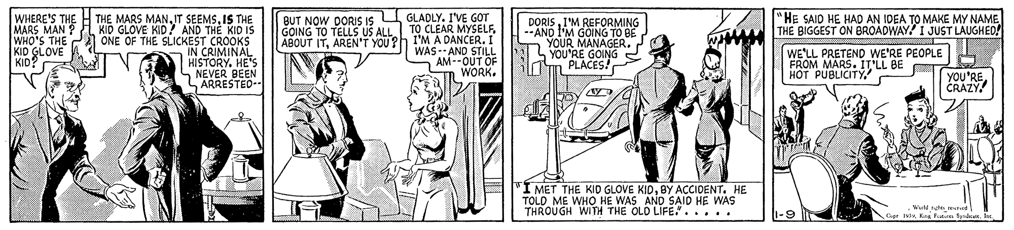 Illustration OCR: "HE SAID HE HAD AN IDEA TO MAKE MY NAME THE BIGGEST ON BROADWAY? I JUST LAUGHED! WHERE'S THE MARS MAN WHO'S THE KID GLOVE KID? THE MARS MANIS THE KID GLOVE KID AND THE KID IS A ONE OF THE SLICKEST CROOKS IN CRIMINAL HISTORY. HE'S S NEVER BEEN ARRESTED- DORISI'M REFORMING --AND I'M GOING TO BE YOUR MANAGER. YOU'RE GOING PLACES! BUT NOW DORIS Is U GLADLY. I'VE GOT TO CLEAR MYSELFAREN'T YOU?h I'M À DANCER. I GOING TO TELLS USA WAS-- AND STILL AM--OUT OF WORK. WE'LL PRETEND WE'RE PEOPLE FROM MARS. IT'LL BE ??T PUBLICITYCRAZY. I MET THE KID GLOVE KIDBY ACCIDENT. HE TOLD ME WHO HE WAS AND SAID HE WAS THROUGH WITH THE OLD LIFE"..... Wuld noe m ape 1Ie. 1-9 l "HE SAID HE HAD AN IDEA TO MAKE MY NAME THE BIGGEST ON BROADWAY? I JUST LAUGHED! WHERE'S THE MARS MAN WHO'S THE KID GLOVE KID? THE MARS MANIT SEEMSIS THE KID GLOVE KID AND THE KID IS A ONE OF THE SLICKEST CROOKS IN CRIMINAL HISTORY. HE'S S NEVER BEEN ARRESTED- DORISI'M REFORMING --AND I'M GOING TO BE YOUR MANAGER. YOU'RE GOING PLACES! BUT NOW DORIS Is U GLADLY. I'VE GOT TO CLEAR MYSELFABOUT ITAREN'T YOU?h I'M À DANCER. I GOING TO TELLS USA WAS-- AND STILL AM--OUT OF WORK. WE'LL PRETEND WE'RE PEOPLE FROM MARS. IT'LL BE ??T PUBLICITYCRAZY. I MET THE KID GLOVE KIDBY ACCIDENT. HE TOLD ME WHO HE WAS AND SAID HE WAS THROUGH WITH THE OLD LIFE"..... Wuld noe m ape 1Kng kuton SyrdcaitIe. 1-9 l