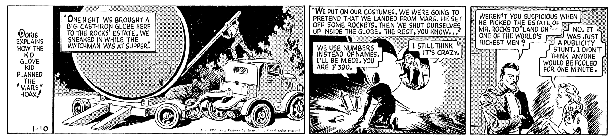 Automotive tire OCR: "WE PUT ON OUR COSTUMESWE WERE GOING TO PRETEND THAT WE LANDED FROM MARSHE SET OFF SOME ROCKETSTHEN WE SHUT OURSELVES UP INSIDE THE GLOBEYOU KNOW... WEREN'T YOU SUSPICIOUS WHEN ONE NIGHT WE BROUGHT A BIG CAST-IRON GLOBE HERE TO THE ROCKS' ESTATE. WE SNEAKED IN WHILE THE WATCHMAN WAS AT SUPPER. HE PICKED THE ESTATE OF MR. ROCKS TO "LAND ON- NO. ITL ONE OF THE WORLD'S WAS JUST A PUBLICITY STUNT. 1 DIDN'T THINK ANYONE WOULD BE FOOLED FOR ONE MINUTE. ORIS EXPLAINS HOW THE KID GLOVE KID PLANNED THE "MARS" HOAX RICHEST MEN ? I STILL THINK IT'S CRAZY. WE USE NUMBERS INSTEAD OF NAMES. 1'LL BE M601. YOU ARE F 390. 1-10 Cet ja K Fee Syndvr Weld rde rened "WE PUT ON OUR COSTUMESWE WERE GOING TO PRETEND THAT WE LANDED FROM MARSHE SET OFF SOME ROCKETSTHEN WE SHUT OURSELVES UP INSIDE THE GLOBETHE RESTYOU KNOW... WEREN'T YOU SUSPICIOUS WHEN ONE NIGHT WE BROUGHT A BIG CAST-IRON GLOBE HERE TO THE ROCKS' ESTATE. WE SNEAKED IN WHILE THE WATCHMAN WAS AT SUPPER. HE PICKED THE ESTATE OF MR. ROCKS TO "LAND ON- NO. ITL ONE OF THE WORLD'S WAS JUST A PUBLICITY STUNT. 1 DIDN'T THINK ANYONE WOULD BE FOOLED FOR ONE MINUTE. ORIS EXPLAINS HOW THE KID GLOVE KID PLANNED THE "MARS" HOAX RICHEST MEN ? I STILL THINK IT'S CRAZY. WE USE NUMBERS INSTEAD OF NAMES. 1'LL BE M601. YOU ARE F 390. 1-10 Cet ja K Fee Syndvr Weld rde rened