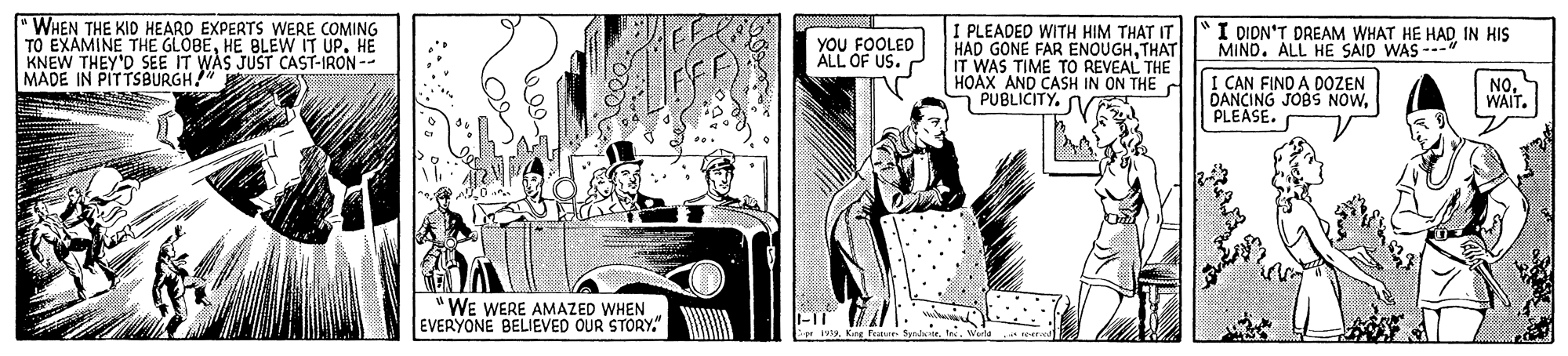 Wheel OCR: WHEN THE KID HEARD EXPERTS WERE COMING TO EXAMINE THE GLOBEHE BLEW IT UP. HE KNEW THEY'D SEE IT WAS JUST CAST-IRON-- MADE IN PITTSBURGH!" I PLEADED WITH HIM THAT IT HAD GONE FAR ENOUGHTHAT IT WAS TIME TO REVEAL THE HOAX AND CASH IN ON THE PUBLICITY. SVE YOU FOOLED ALL OF US. P I HIS I DION'T DREAM WHAT HE HAD MIND. ALL HE SAID WAS --" I CAN FINO A DOZEN DANCING JOBS NOWPLEASE. NO. WAIT. WE WERE AMAZED WHEN EVERYONE BELIEVED OUR STORY." WHEN THE KID HEARD EXPERTS WERE COMING TO EXAMINE THE GLOBEHE BLEW IT UP. HE KNEW THEY'D SEE IT WAS JUST CAST-IRON-- MADE IN PITTSBURGH!" I PLEADED WITH HIM THAT IT HAD GONE FAR ENOUGHTHAT IT WAS TIME TO REVEAL THE HOAX AND CASH IN ON THE PUBLICITY. SVE YOU FOOLED ALL OF US. P I HIS I DION'T DREAM WHAT HE HAD MIND. ALL HE SAID WAS --" I CAN FINO A DOZEN DANCING JOBS NOWPLEASE. NO. WAIT. WE WERE AMAZED WHEN EVERYONE BELIEVED OUR STORY."