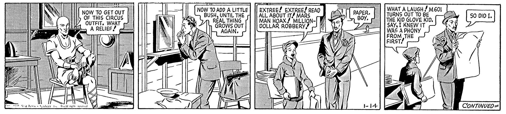 Art OCR: NOW TO GET OUT OF THIS CIRCUS OUTFIT. WHAT A RELIEF! NOW TO ADD A LITTLE BUSHUNTIL THE REAL THING GROWS OUT AGAIN. EXTREE! EXTREE! READ ALL ABOUT IT MARS MAN HOAX/ MILLION- DOLLAR ROBBERY WHAT A LAUGH! M601 TURNS OUT TO BE THE KID GLOVE KID. SAYI KNEW IT WAS A PHONY FROM THE FIRST! PAPER. BOY. SO DIO I. 1-14 CONTINUED= te tea NOW TO GET OUT OF THIS CIRCUS OUTFIT. WHAT A RELIEF! NOW TO ADD A LITTLE BUSHUNTIL THE REAL THING GROWS OUT AGAIN. EXTREE! EXTREE! READ ALL ABOUT IT MARS MAN HOAX/ MILLION- DOLLAR ROBBERY WHAT A LAUGH! M601 TURNS OUT TO BE THE KID GLOVE KID. SAYI KNEW IT WAS A PHONY FROM THE FIRST! PAPER. BOY. SO DIO I. 1-14 CONTINUED= te tea