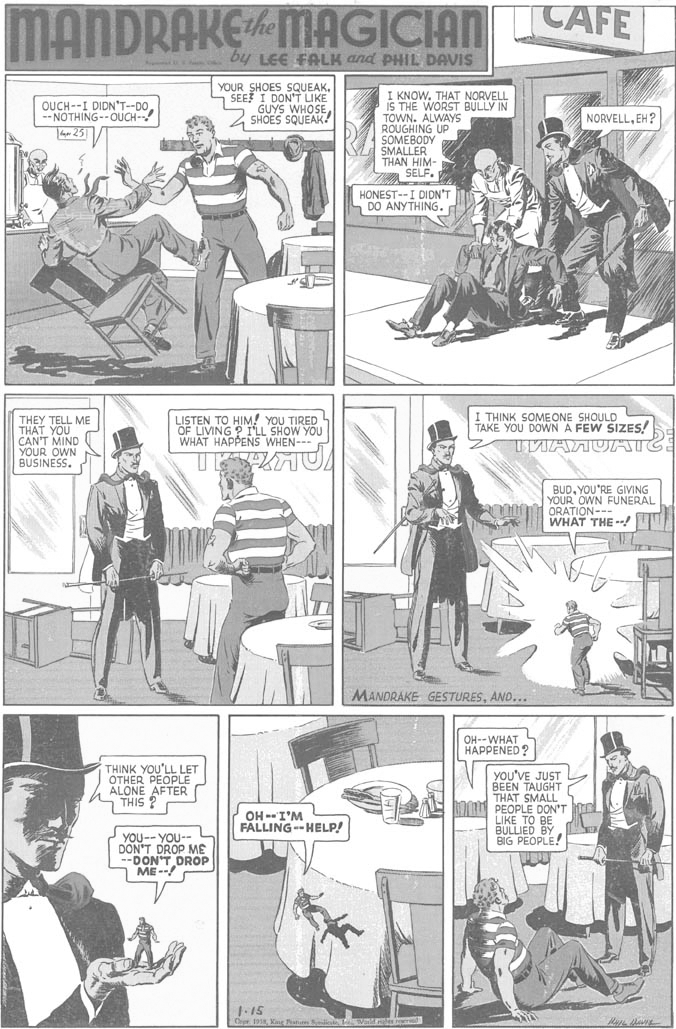 Font OCR: MANDRAKEMAGICIAN LAFE by LEE FALK and PHIL DAVIS YOUR SHOES SQUEAK- SEE I DON'T LIKE GUYS WHOSE SHOES SQUEAK! I KNOWTHAT NORVELL IS THE WORST BULLY IN TOWN. ALWAYS ROUGHING UP SOMEBODY SMALLER THAN HIM- a SELF. OUCH--I DIDNT--DO-- NOTHING--OUCH- NORVELLEH? 4 251 HONEST--I DIDN'T DO ANYTHING. THEY TELL ME THAT YOU CAN'T MIND YOUR OWN BUSINESS. LISTEN TO HIM! YOU TIRED OF LIVING ? I'LL SHOW YOU WHAT HAPPENS WHEN--- THINK SOMEONE SHOULD TAKE YOU DOWNA FEW SIZES! TMANUAICE BUDYOU'RE GIVING YOUR OWN FUNERAL ORATION--- WHAT THE ! MANDRAKE GESTURESAND... OH--WHAT HAPPENED? THINK YOU'LL LET OTHER PEOPLE ALONE AFTER THIS ? YOU'VE JUST BEEN TAUGHT THAT SMALL PEOPLE DON'T LIKE TO BE BULLIED BY BIG PEOPLE! OH -I'M FALLING -- HELP! YOU-- YOU-- DON'T DROP ME --DON'T DROP ME-- MANDRAKEMAGICIAN LAFE by LEE FALK and PHIL DAVIS YOUR SHOES SQUEAK- SEE I DON'T LIKE GUYS WHOSE SHOES SQUEAK! I KNOWTHAT NORVELL IS THE WORST BULLY IN TOWN. ALWAYS ROUGHING UP SOMEBODY SMALLER THAN HIM- a SELF. OUCH--I DIDNT--DO-- NOTHING--OUCH- NORVELLEH? 4 251 HONEST--I DIDN'T DO ANYTHING. THEY TELL ME THAT YOU CAN'T MIND YOUR OWN BUSINESS. LISTEN TO HIM! YOU TIRED OF LIVING ? I'LL SHOW YOU WHAT HAPPENS WHEN--- THINK SOMEONE SHOULD TAKE YOU DOWNA FEW SIZES! TMANUAICE BUDYOU'RE GIVING YOUR OWN FUNERAL ORATION--- WHAT THE ! MANDRAKE GESTURESAND... OH--WHAT HAPPENED? THINK YOU'LL LET OTHER PEOPLE ALONE AFTER THIS ? YOU'VE JUST BEEN TAUGHT THAT SMALL PEOPLE DON'T LIKE TO BE BULLIED BY BIG PEOPLE! OH -I'M FALLING -- HELP! YOU-- YOU-- DON'T DROP ME --DON'T DROP ME--