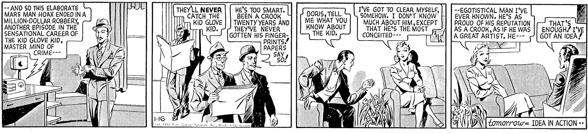 Conversation OCR: AND SO THIS ELABORATE MARS MAN HOAX ENDED IN A MILLION-DOLLAR ROBBERYANOTHER EPISODE IN THE SENSATIONAL CAREER OF THE KID GLOVE KIDMASTER MIND OF CRIME--- THEYLL NEVER CATCH THE KID GLOVE KIO. HE'S TOO SMART. BEEN A CROOK TWENTY YEARS AND THEY'VE NEVER GOTTEN HIS FINGER- PRINTS! PAPERS SAY I'VE GOT TO CLEAR MYSELFSOMEHOW. I DON'T KNOW MUCH ABOUT HIMEXCEPT THAT HE'S THE MOST CONCEITED --- --EGOTISTICAL M?N I'VE EVER KNOWN. HE'S AS PROUD OF HIS REPUTATION AS A CROOKAS IF HE WAS A GREAT ARTISTHE- DORISTELL ME WHAT YOU KNOW ABOUT THAT'S ENOUGH? I'VE GOT AN IDEA! THE KID. I-16 tomorrous IDEA IN ACTION .. AND SO THIS ELABORATE MARS MAN HOAX ENDED IN A MILLION-DOLLAR ROBBERYANOTHER EPISODE IN THE SENSATIONAL CAREER OF THE KID GLOVE KIDMASTER MIND OF CRIME--- THEYLL NEVER CATCH THE KID GLOVE KIO. HE'S TOO SMART. BEEN A CROOK TWENTY YEARS AND THEY'VE NEVER GOTTEN HIS FINGER- PRINTS! PAPERS SAY I'VE GOT TO CLEAR MYSELFSOMEHOW. I DON'T KNOW MUCH ABOUT HIMEXCEPT THAT HE'S THE MOST CONCEITED --- --EGOTISTICAL M?N I'VE EVER KNOWN. HE'S AS PROUD OF HIS REPUTATION AS A CROOKAS IF HE WAS A GREAT ARTISTHE- DORISTELL ME WHAT YOU KNOW ABOUT THAT'S ENOUGH? I'VE GOT AN IDEA! THE KID. I-16 tomorrous IDEA IN ACTION ..