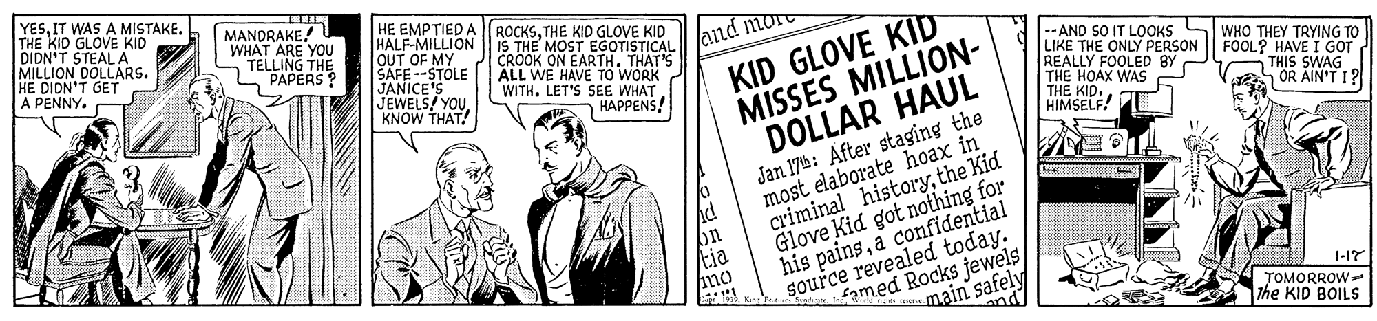 Newsprint OCR: YESIT WAS A MISTAKE. THE KID GLOVE KID DIDN'T STEAL A MILLION DOLLARS. HE DIDN'T GET A PENNY. MANDRAKE! WHAT ARE YOU TELLING THE L PAPERS ? HE EMPTIED A HALF-MILLION OUT OF MY SAICE'S ROCKSTHE KID GLOVE KID IS THE MOST EGOTISTICAL CROOK ON EARTH. THAT'S ALL WE HAVE TO WORK WITH. LET'S SEE WHAT KID GLOVE KID MISSES MILLION- DOLLAR HAUL and more -STOLE JEWELS! YOUKNOW THAT! -- AND SO IT LOOKS LIKE THE ONLY PERSON REALLY FOOLED BY THE HOAX WAS THE KID. HIMSELF! WHO THEY TRYING TO FOOL? HAVE I GOT THIS SWAG OR AIN'T I? HAPPENS! Jan 17h: After staging the most elaborate hoax in criminal historythe Kid Glove Kid got nothing for tia mo source revealed today. Famed Rocks jewels main safely his painsa confidential 1-17 TOMORROW The KID BOILS and YESIT WAS A MISTAKE. THE KID GLOVE KID DIDN'T STEAL A MILLION DOLLARS. HE DIDN'T GET A PENNY. MANDRAKE! WHAT ARE YOU TELLING THE L PAPERS ? HE EMPTIED A HALF-MILLION OUT OF MY SAICE'S ROCKSTHE KID GLOVE KID IS THE MOST EGOTISTICAL CROOK ON EARTH. THAT'S ALL WE HAVE TO WORK WITH. LET'S SEE WHAT KID GLOVE KID MISSES MILLION- DOLLAR HAUL and more -STOLE JEWELS! YOUKNOW THAT! -- AND SO IT LOOKS LIKE THE ONLY PERSON REALLY FOOLED BY THE HOAX WAS THE KID. HIMSELF! WHO THEY TRYING TO FOOL? HAVE I GOT THIS SWAG OR AIN'T I? HAPPENS! Jan 17h: After staging the most elaborate hoax in criminal historythe Kid Glove Kid got nothing for tia mo source revealed today. Famed Rocks jewels main safely his painsa confidential 1-17 TOMORROW The KID BOILS and
