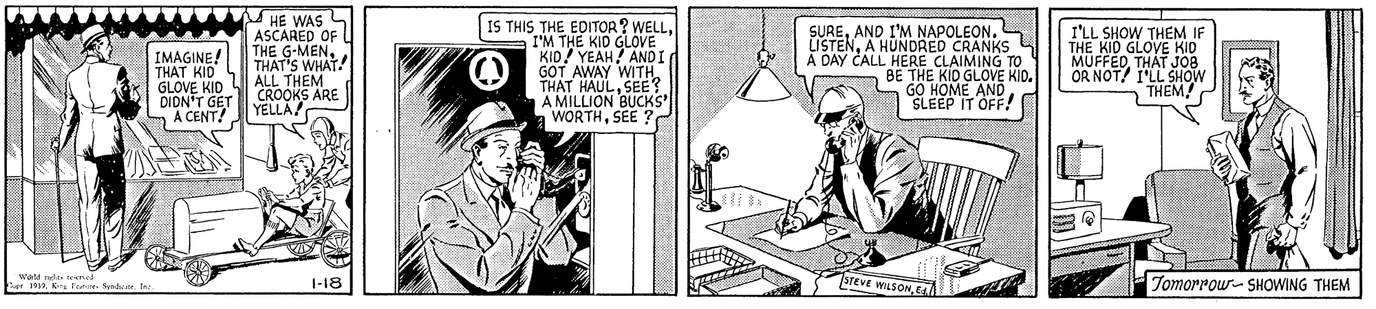 Art OCR: IMAGINE! THAT KID GLOVE KID DIDN'T GET A CENT! HE WAS L ASCARED OF THE G-MENTHAT'S WHAT! ALL THEM CROOKS ARE YELLA IS THIS THE EDITOR? WELLIM THE KID GLOVE KID! YEAH! ANDI GOT AWAY WITH THAT HAULSEE? A MILLION BUCKS a WORTHSEE SUREL LISTENA HUNDRED CRANKS A DAY CALL HERE CLAIMING TO BE THE KID GLOVE KID. GO HOME AND SLEEP IT OFF! I'LL SHOW THEM IF THE KID GLOVE KID MUFFEDTHAT JOB OR NOT! I'LL SHOW THEM! wast aglt ned 1919I sreve WLSONE Tomorrow- SHOWING THEM 1-18 IMAGINE! THAT KID GLOVE KID DIDN'T GET A CENT! HE WAS L ASCARED OF THE G-MENTHAT'S WHAT! ALL THEM CROOKS ARE YELLA IS THIS THE EDITOR? WELLIM THE KID GLOVE KID! YEAH! ANDI GOT AWAY WITH THAT HAULSEE? A MILLION BUCKS a WORTHSEE SUREAND I'M NAPOLEONL LISTENA HUNDRED CRANKS A DAY CALL HERE CLAIMING TO BE THE KID GLOVE KID. GO HOME AND SLEEP IT OFF! I'LL SHOW THEM IF THE KID GLOVE KID MUFFEDTHAT JOB OR NOT! I'LL SHOW THEM! wast aglt ned 1919K ee Send eI sreve WLSONE Tomorrow- SHOWING THEM 1-18