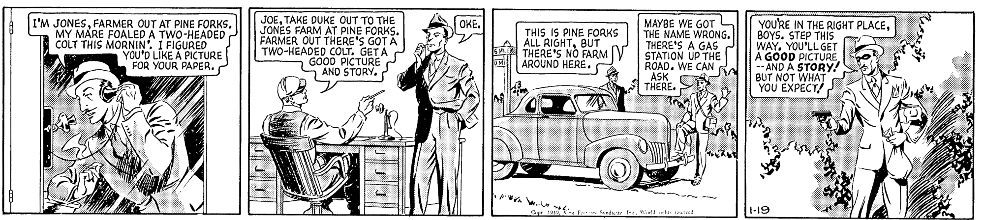 Automotive design OCR: JOETAKE DUKE OUT TO THE JONES FARM AT PINE FARMER OUT THERE'S GOT A TWO-HEADED COLT. GET A GOOD PICTURE AND STORY. OKE. I'M JONESFARMER OUT AT PINE FORKS. MY MARE FOALED A TWO-HEADED COLT THIS MORNIN'. I FIGURED YOU'D LIKE A FOR YOUR PAPER. THIS IS PINE FORKS ALL RIGHTBUT THERE'S NO FARMV AROUND HERE. MAYBE WE GOT L THE NAME WRONG. THERE'S A GAS J STATION UP THE ROAD. WE CAN RA ASK CT THERE. YOU'RE IN THE RIGHT PLACEBOYS. STEP THIS WAY. YOU'LL GET A GOOD PICTURE --AND A STORY! BUT NOT WHAT YOU EXPECT! ca Send 1add ete raurred 1-19 JOETAKE DUKE OUT TO THE JONES FARM AT PINE FARMER OUT THERE'S GOT A TWO-HEADED COLT. GET A GOOD PICTURE AND STORY. OKE. I'M JONESFARMER OUT AT PINE FORKS. MY MARE FOALED A TWO-HEADED COLT THIS MORNIN'. I FIGURED YOU'D LIKE A FOR YOUR PAPER. THIS IS PINE FORKS ALL RIGHTBUT THERE'S NO FARMV AROUND HERE. MAYBE WE GOT L THE NAME WRONG. THERE'S A GAS J STATION UP THE ROAD. WE CAN RA ASK CT THERE. YOU'RE IN THE RIGHT PLACEBOYS. STEP THIS WAY. YOU'LL GET A GOOD PICTURE --AND A STORY! BUT NOT WHAT YOU EXPECT! ca Send 1add ete raurred 1-19