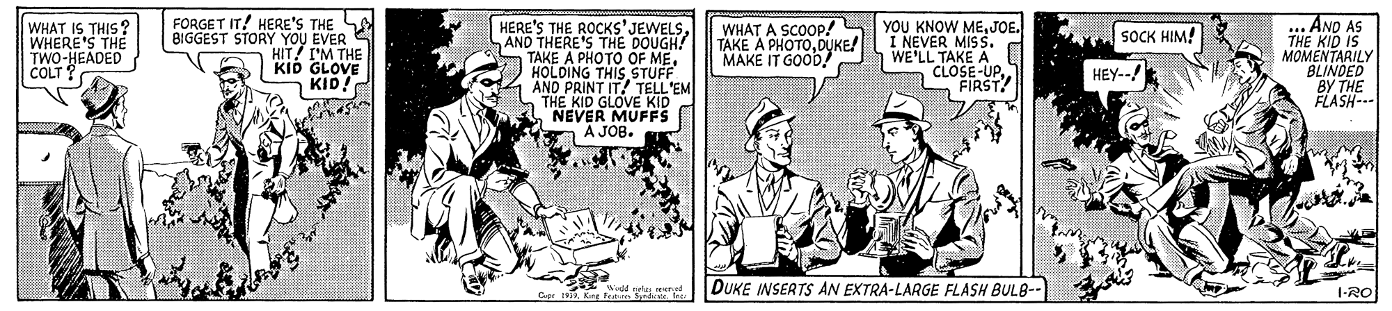 Humour OCR: FORGET IT! HERE'S THE BIGGEST STORY YOU EVER S HIT! I'M THE KID GLOVE KID! HERE'S THE ROCKS'JEWELSAND THERE'S THE DOUGH! TAKE A PHOTO OF MEHOLDING THIS STUFF AND PRINT IT! TELL'EM THE KID GLOVE KID NEVER MUFFS A JOB. ... AND AS THE KID IS MOMENTARILY BLINDED BY THE FLASH--- WHAT IS THIS? WHERE'S THE TWO-HEADED CLT WHAT A SCOOP! TAKE A PHOTODUKE! MAKE IT GOOD YOU KNOW MEJOE. I NEVER MISS. WE'LL TAKE A CLOSE-UPFIRST SOCK HIM! HEY-- DUKE INSERTS AN EXTRA-LARGE FLASH BULB- I-RO FORGET IT! HERE'S THE BIGGEST STORY YOU EVER S HIT! I'M THE KID GLOVE KID! HERE'S THE ROCKS'JEWELSAND THERE'S THE DOUGH! TAKE A PHOTO OF MEHOLDING THIS STUFF AND PRINT IT! TELL'EM THE KID GLOVE KID NEVER MUFFS A JOB. ... AND AS THE KID IS MOMENTARILY BLINDED BY THE FLASH--- WHAT IS THIS? WHERE'S THE TWO-HEADED CLT WHAT A SCOOP! TAKE A PHOTODUKE! MAKE IT GOOD YOU KNOW MEJOE. I NEVER MISS. WE'LL TAKE A CLOSE-UPFIRST SOCK HIM! HEY-- DUKE INSERTS AN EXTRA-LARGE FLASH BULB- I-RO