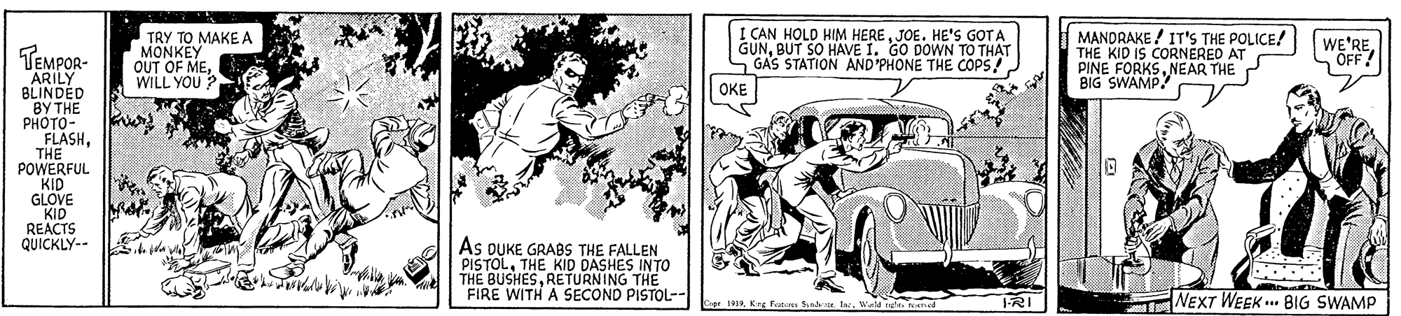 Publication OCR: TRY TO MAKE A MONKEY OUT OF MEWILL YOU ? I CAN HOLD HIM HEREJOE. HE'S GOTA GUNBUT SO HAVE I. GO DOWN TO THAT GAS STATION AND'PHONE THE COPS! MANDRAKE ! IT'S THE POLICE! THE KID IS CORNEREO AT PINE FORKSNEAR THE BIG SWAMP! WE'REÖFF? TEMPOR- ARILY BLINDED BY THE PHOTO- FLASHTHE POWERFUL KID GLOVE KID REACTS QUICKLY-- OKE As DUKE GRABS THE FALLEN PISTOLTHE KID DASHES INTO THE BUSHESRETURNING THE FIRE WITH A SECOND PISTOL-- 1RI NEXT WEEK . BIG SWAMP r1992Wrld e reened TRY TO MAKE A MONKEY OUT OF MEWILL YOU ? I CAN HOLD HIM HEREJOE. HE'S GOTA GUNBUT SO HAVE I. GO DOWN TO THAT GAS STATION AND'PHONE THE COPS! MANDRAKE ! IT'S THE POLICE! THE KID IS CORNEREO AT PINE FORKSNEAR THE BIG SWAMP! WE'REÖFF? TEMPOR- ARILY BLINDED BY THE PHOTO- FLASHTHE POWERFUL KID GLOVE KID REACTS QUICKLY-- OKE As DUKE GRABS THE FALLEN PISTOLTHE KID DASHES INTO THE BUSHESRETURNING THE FIRE WITH A SECOND PISTOL-- 1RI NEXT WEEK . BIG SWAMP r1992Krg retunis Sindie. IncWrld e reened