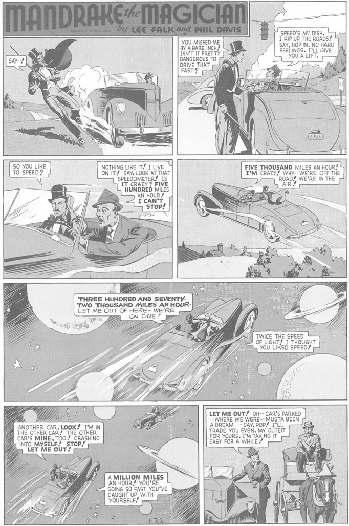 Art OCR: MANDRAKEMAGICIAN - by LEE FALK and PHIL DAVIS YOU MISSED ME BY A BARE INCH! ISN'T IT PRETTY DANGEROUS TO DRIVE THAT FAST? SPEED'S MY DISH. I RIP UP THE ROADS! SAYHOP IN. NO HARD FEELINGS. I'LL GIVE YOU A LIFT. SAY--! SO YOU LIKE TO SPEED ? FIVE THOUSAND MILES AN HOUR! I'M CRAZY! WHY--WE'RE OFF THE A ROADWE'RE IN THE r AIR! NOTHING LIKE IT! I LIVE ON IT! SAYLOOK AT THAT a SPEEDOMETER! IS IT CRAZY? FIVE HUNDRED MILES AN HOUR! I CAN'T STOP! THREE HUNDRED AND SEVENTY- TWO THOUSAND MILES AN HOUR LET ME OUT OF HERE- WE'RE ON FIRE TWICE THE SPEED OF LIGHT! I THOUGHT YOU LIKED SPEED! ANOTHER CARLOOK! I'M IN THE OTHER CAR! THE OTHER CAR'S MINETOO! CRASHING INTO MYSELF? STOP! a LET ME OUT! LET ME OUT! OH-- CAR'S PARKED --WHERE WE WERE--MUSTA BEEN A DREAM--- SAYPOP! I'LL TRADE YOU EVEN. MY OUTEIT FOR YOURS. I'M TAKING IT EASY FOR A WHILE A MILLION MILES AN HOUR! YOU'RE GOING SO FAST YOU'VE CAUGHT UPWITH YOURSELF! 1-72 MANDRAKEMAGICIAN - by LEE FALK and PHIL DAVIS YOU MISSED ME BY A BARE INCH! ISN'T IT PRETTY DANGEROUS TO DRIVE THAT FAST? SPEED'S MY DISH. I RIP UP THE ROADS! SAYHOP IN. NO HARD FEELINGS. I'LL GIVE YOU A LIFT. SAY--! SO YOU LIKE TO SPEED ? FIVE THOUSAND MILES AN HOUR! I'M CRAZY! WHY--WE'RE OFF THE A ROADWE'RE IN THE r AIR! NOTHING LIKE IT! I LIVE ON IT! SAYLOOK AT THAT a SPEEDOMETER! IS IT CRAZY? FIVE HUNDRED MILES AN HOUR! I CAN'T STOP! THREE HUNDRED AND SEVENTY- TWO THOUSAND MILES AN HOUR LET ME OUT OF HERE- WE'RE ON FIRE TWICE THE SPEED OF LIGHT! I THOUGHT YOU LIKED SPEED! ANOTHER CARLOOK! I'M IN THE OTHER CAR! THE OTHER CAR'S MINETOO! CRASHING INTO MYSELF? STOP! a LET ME OUT! LET ME OUT! OH-- CAR'S PARKED --WHERE WE WERE--MUSTA BEEN A DREAM--- SAYPOP! I'LL TRADE YOU EVEN. MY OUTEIT FOR YOURS. I'M TAKING IT EASY FOR A WHILE A MILLION MILES AN HOUR! YOU'RE GOING SO FAST YOU'VE CAUGHT UPWITH YOURSELF! 1-72
