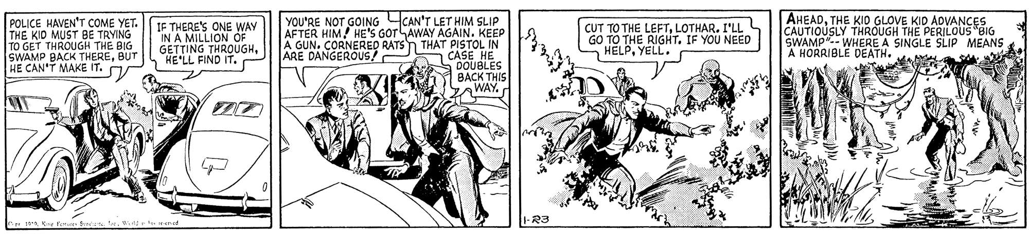 Illustration OCR: POLICE HAVEN'T COME YET. THE KID MUST BE TRYING TO GET THROUGH THE BIG SWAMP BACK THEREBUT HE CAN'T MAKE IT. IF THERE'S ONE WAY IN A MILLION OF GETTING THROUGHHE'LL FIND IT. YOU'RE NOT GOING CAN'T LET HIM SLIP AFTER HIM HE'S GOTLAWAY AGAIN. KEEP A GUN. CORNERED RATSn THAT PISTOL IN HE CUT TO THE LEFTI'LL GO TO THE RIGHT. IF YOU NEED HELPYELL. AHEADTHE KIO GLOVE KID ADVANCES CAUTIO WHERE A SINGLE SLIP MEANS A HORRIBLE DEATH. THROUGH THE PERILOUS BIG ARE DANGEROUS! CASEIBLES BACK THIS WAYWtd rened R3 POLICE HAVEN'T COME YET. THE KID MUST BE TRYING TO GET THROUGH THE BIG SWAMP BACK THEREBUT HE CAN'T MAKE IT. IF THERE'S ONE WAY IN A MILLION OF GETTING THROUGHHE'LL FIND IT. YOU'RE NOT GOING CAN'T LET HIM SLIP AFTER HIM HE'S GOTLAWAY AGAIN. KEEP A GUN. CORNERED RATSn THAT PISTOL IN HE CUT TO THE LEFTI'LL GO TO THE RIGHT. IF YOU NEED HELPYELL. AHEADTHE KIO GLOVE KID ADVANCES CAUTIO WHERE A SINGLE SLIP MEANS A HORRIBLE DEATH. THROUGH THE PERILOUS BIG ARE DANGEROUS! CASEIBLES BACK THIS WAYCe 19Kne fo f teWtd rened R3