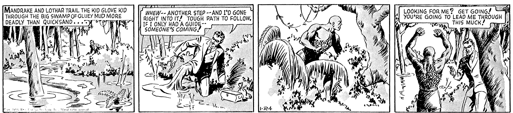 Parallel OCR: MANDRAKE AND LOTHAR TRAIL THE KID GLOVE KID THROUGH THE BIG SWAMP OF GLUEY MUD MORE DEADLY THAN QUICKSAND... MWI WHEW-- ANOTHER STEP -- AND I'D GONE RIGHT INTO IT! TOUGH PATH TO FOLLOW. IF I ONLY HAD A GUIDE-- SOMEONE'S COMING! LOOKING FOR ME? GET GOING! YOU'RE GOING TO LEAD ME THROUGH THIS MUCK! 1-R4 MANDRAKE AND LOTHAR TRAIL THE KID GLOVE KID THROUGH THE BIG SWAMP OF GLUEY MUD MORE DEADLY THAN QUICKSAND... MWI WHEW-- ANOTHER STEP -- AND I'D GONE RIGHT INTO IT! TOUGH PATH TO FOLLOW. IF I ONLY HAD A GUIDE-- SOMEONE'S COMING! LOOKING FOR ME? GET GOING! YOU'RE GOING TO LEAD ME THROUGH THIS MUCK! 1-R4