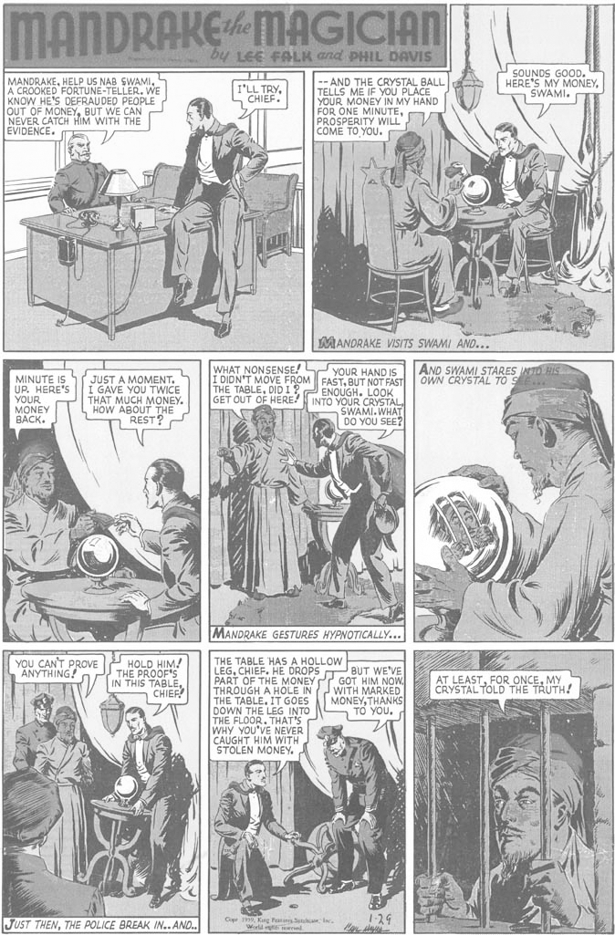 Line OCR: MANDRAKEMAGICIAN by LEE FALK and PHIL DAVIS SOUNDS GOOD. HERE'S MY MONEYSWAMI. MANDRAKEA CROOKED FORTUNE-TELLER. WE KNOW HE'S DEFRAUDED PEOPLE OUT OF MONEYBUT WE CAN NEVER CATCH HIM WITH THE EVIDENCE. -- AND THE CRYSTAL BALL TELLS ME IF YOU PLACE YOUR MONEY IN MY HAND FOR ONE MINUTEPROSPERITY WILL COME TO YOU. I'LL TRYCHIEF. MANDRAKE VISITS SWAMI AND... WHAT NONSENSE! S YOUR HAND IS Í DIDN'T MOVE FROM FAST. BUT NOT FAST THE TABLEDIDI? ENOUGH. LOOK GET OUT OF HERE! INTO YOUR CRYSTAL SWAMI. WHAT DO YOU SEE? AND SWAMI STARES INTO HIS OWN CRYSTAL TO S MINUTE IS UP. HERE'S YOUR MONEY BACK. JUST A MOMENT. I GAVE YOU TWICE THAT MUCH MONEY. HOW ABOUT THE REST? MANDRAKE GESTURES HYPNOTICALLY... THE TABLE HAS A HOLLOW LEGCHIEF. HE DROPS BUT WE'VE PART OF THE MONEY Pr GOT HIM NOW. THROUGH A HOLE IN THE TABLE. IT GOES DOWN THE LEG INTO THE FLOOR. THAT'S WHY YOU'VE NEVER CAUGHT HIM WITH STOLEN MONEY. YOU CAN'T PROVE ANYTHING! HOLD HIM! THE PROOF'S IN THIS TABLECHIEF AT LEASTMY CRYSTALTOLD THE TRUTH! WITH MARKED MONEYTHANKS TO YOU. JUST THENTHE POLICE BREAK IN.. AND. C 19Kung Featns Se l. World l 1-29 MANDRAKEMAGICIAN by LEE FALK and PHIL DAVIS SOUNDS GOOD. HERE'S MY MONEYSWAMI. MANDRAKEHELP US NAB SWAMIA CROOKED FORTUNE-TELLER. WE KNOW HE'S DEFRAUDED PEOPLE OUT OF MONEYBUT WE CAN NEVER CATCH HIM WITH THE EVIDENCE. -- AND THE CRYSTAL BALL TELLS ME IF YOU PLACE YOUR MONEY IN MY HAND FOR ONE MINUTEPROSPERITY WILL COME TO YOU. I'LL TRYCHIEF. MANDRAKE VISITS SWAMI AND... WHAT NONSENSE! S YOUR HAND IS Í DIDN'T MOVE FROM FAST. BUT NOT FAST THE TABLEDIDI? ENOUGH. LOOK GET OUT OF HERE! INTO YOUR CRYSTAL SWAMI. WHAT DO YOU SEE? AND SWAMI STARES INTO HIS OWN CRYSTAL TO S MINUTE IS UP. HERE'S YOUR MONEY BACK. JUST A MOMENT. I GAVE YOU TWICE THAT MUCH MONEY. HOW ABOUT THE REST? MANDRAKE GESTURES HYPNOTICALLY... THE TABLE HAS A HOLLOW LEGCHIEF. HE DROPS BUT WE'VE PART OF THE MONEY Pr GOT HIM NOW. THROUGH A HOLE IN THE TABLE. IT GOES DOWN THE LEG INTO THE FLOOR. THAT'S WHY YOU'VE NEVER CAUGHT HIM WITH STOLEN MONEY. YOU CAN'T PROVE ANYTHING! HOLD HIM! THE PROOF'S IN THIS TABLECHIEF AT LEASTFOR ONCEMY CRYSTALTOLD THE TRUTH! WITH MARKED MONEYTHANKS TO YOU. JUST THENTHE POLICE BREAK IN.. AND. C 19Kung Featns Se l. World l 1-29