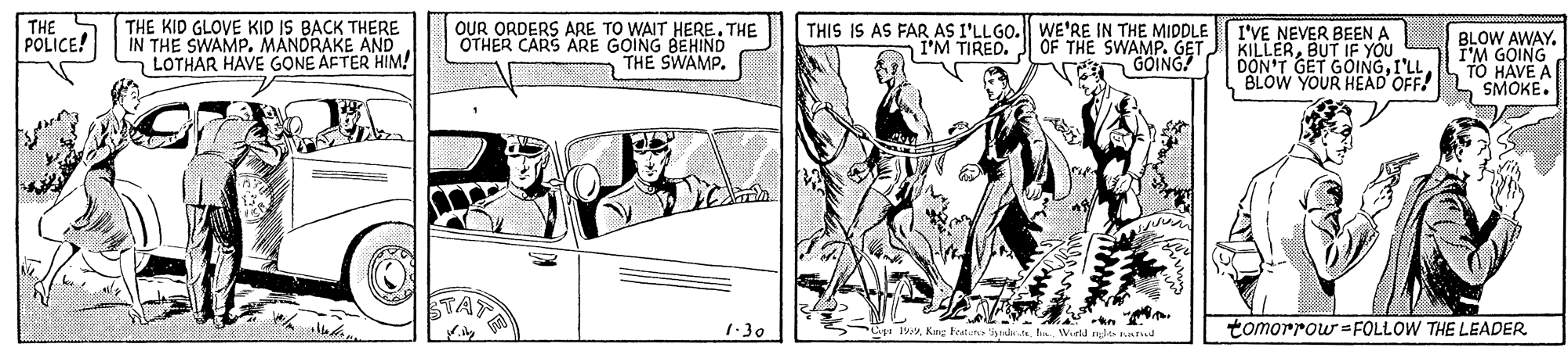 Line art OCR: THE POLICE! THE KID GLOVE KID IS BACK THERE IN THE SWAMPMANDRAKE AND LOTHAR HAVE GONE AFTER HIM! OUR ORDERS ARE TO WAIT HERE. THE OTHER CARS ARE GOING BEHIND THE SWAMP. THIS IS AS FAR AS I'LLGO. WE'RE IN THE MIDDLE I'M TIRED. J 0OF THE SWAMP. GET n GOING?" I'VE NEVER BEEN KILLERBUT IF YOU DON'T GET GOINGI'LL BLOW YOUR HEAD OFF! BLOW AWAYI'M GOING TO HAVE A SMOKE. 1:30 Cipi 19Wurda alts nd tomorrow =FOLLOW THE LEADER THE POLICE! THE KID GLOVE KID IS BACK THERE IN THE SWAMPMANDRAKE AND LOTHAR HAVE GONE AFTER HIM! OUR ORDERS ARE TO WAIT HERE. THE OTHER CARS ARE GOING BEHIND THE SWAMP. THIS IS AS FAR AS I'LLGO. WE'RE IN THE MIDDLE I'M TIRED. J 0OF THE SWAMP. GET n GOING?" I'VE NEVER BEEN KILLERBUT IF YOU DON'T GET GOINGI'LL BLOW YOUR HEAD OFF! BLOW AWAYI'M GOING TO HAVE A SMOKE. 1:30 Cipi 19Kng Featun istairWurda alts nd tomorrow =FOLLOW THE LEADER