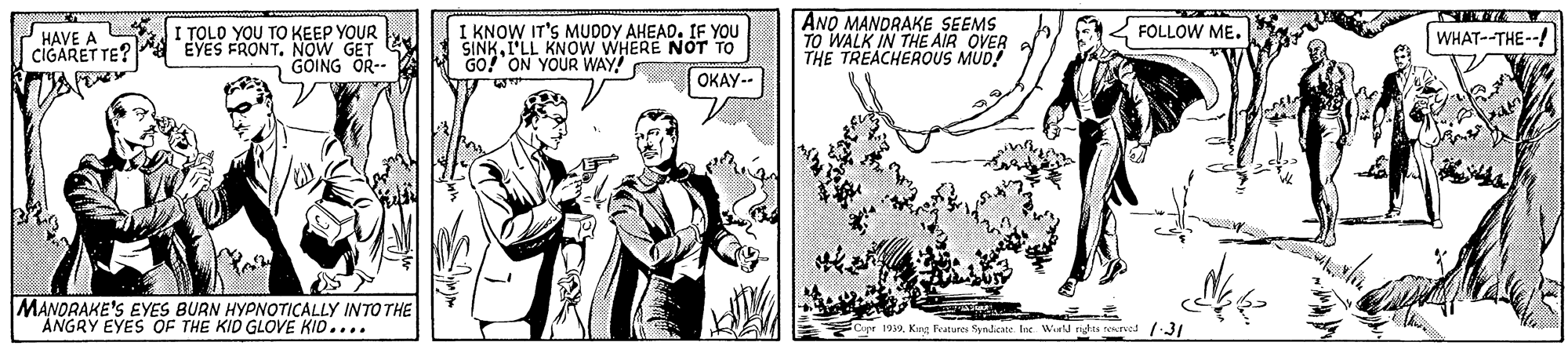 Line art OCR: I KNOW IT'S MUDDY AHEADIF YOU SINKI'LL KNOW WHERE NOT TO GO? ON YOUR WAY! ANO MANDRAKE SEEMS TO WALK IN THE AIR OVER THE TREACHEROUS MUD! HAVE A JI TOLO YOU TO KEEP YOUR FOLLOW ME. WHAT--THE-- CIGARET TE? a EYES FRONT. NOW GET - GÓING OR-- OKAY-- MANORAKE'S EYES BURN HYPNOTICALLY INTO THE ANGRY EYES OF THE KID GLOVE KID.... Cpr 1939King Features Synicate Ine. Wintd nghts rowrved 1:31 I KNOW IT'S MUDDY AHEADIF YOU SINKI'LL KNOW WHERE NOT TO GO? ON YOUR WAY! ANO MANDRAKE SEEMS TO WALK IN THE AIR OVER THE TREACHEROUS MUD! HAVE A JI TOLO YOU TO KEEP YOUR FOLLOW ME. WHAT--THE-- CIGARET TE? a EYES FRONT. NOW GET - GÓING OR-- OKAY-- MANORAKE'S EYES BURN HYPNOTICALLY INTO THE ANGRY EYES OF THE KID GLOVE KID.... Cpr 1939King Features Synicate Ine. Wintd nghts rowrved 1:31