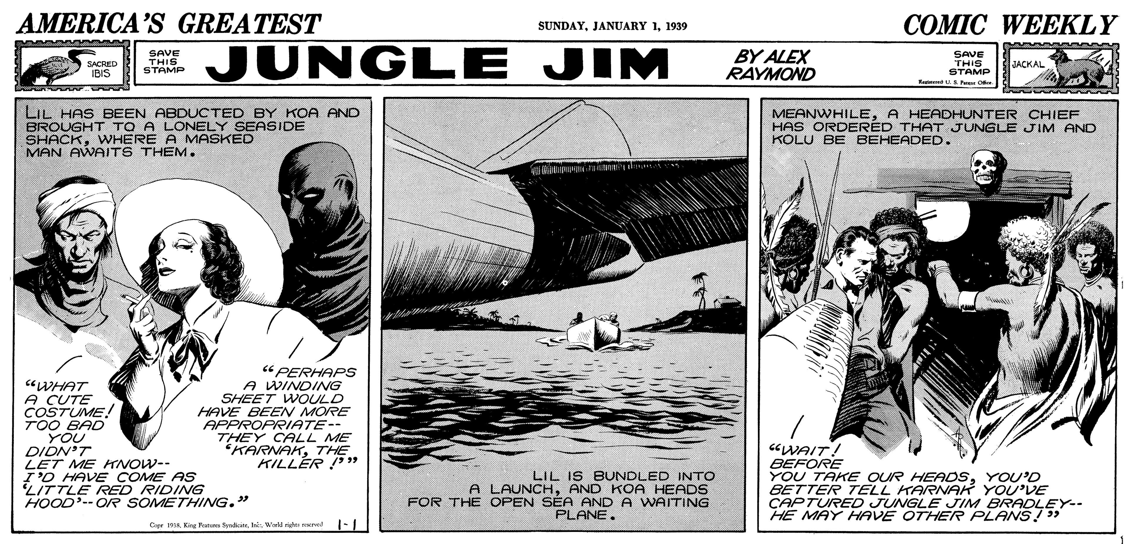 Watercraft OCR: AMERICA'S GREATEST ?OMIC WEEKLY SUNDAY1939 SAVE THIS STAMP JUNGLE JIM BY ALEX RAYMOND SAVE THIS STAMP Rest u Fus C SACRED IBIS JACKAL LIL HAS BEEN ABDUCTED BY KOA AND BROUGHT TO A LONELY SEASIDE SHACKWHERE A MASKED MAN AWAITS THEM. MEANWHILEA HEADHUNTER CHIEF HAS ORDERÉD THAT JUNGLE JIM AND KOLU BE BEHEADED. "WHAT A CUTE COSTUME! TOO BAD YOU DIDN'T LET ME ANOW-- I'O HAVE COME AS LITTLE RED RIDING HOOD-- OR SOMETHING." “ PERHAPS A WINDING SHEET WOULD HAVE BEEN MORE APPROPRIATE-- THEY CALL ME KARNAKTHE KILLER ! " U LIL IS BUNDLED INTO A LAUNCHAND KOA HEADS FOR THE OPEN SEA AND A WAITING PLANE. CWAIT! BEFORE YOU TAKE OUR HEADSYOU'D BETTER TELL KARNAK YOU'DE CAPTURED JUNGLE JIM BRADLEY-- HE MAY HAVE OTHER PLANS 3 Copr A King Rana fyndwhis Weeld rides rvad AMERICA'S GREATEST ?OMIC WEEKLY SUNDAYJANUARY 11939 SAVE THIS STAMP JUNGLE JIM BY ALEX RAYMOND SAVE THIS STAMP Rest u Fus C SACRED IBIS JACKAL LIL HAS BEEN ABDUCTED BY KOA AND BROUGHT TO A LONELY SEASIDE SHACKWHERE A MASKED MAN AWAITS THEM. MEANWHILEA HEADHUNTER CHIEF HAS ORDERÉD THAT JUNGLE JIM AND KOLU BE BEHEADED. "WHAT A CUTE COSTUME! TOO BAD YOU DIDN'T LET ME ANOW-- I'O HAVE COME AS LITTLE RED RIDING HOOD-- OR SOMETHING." “ PERHAPS A WINDING SHEET WOULD HAVE BEEN MORE APPROPRIATE-- THEY CALL ME KARNAKTHE KILLER ! " U LIL IS BUNDLED INTO A LAUNCHAND KOA HEADS FOR THE OPEN SEA AND A WAITING PLANE. CWAIT! BEFORE YOU TAKE OUR HEADSYOU'D BETTER TELL KARNAK YOU'DE CAPTURED JUNGLE JIM BRADLEY-- HE MAY HAVE OTHER PLANS 3 Copr A King Rana fyndwhis Weeld rides rvad