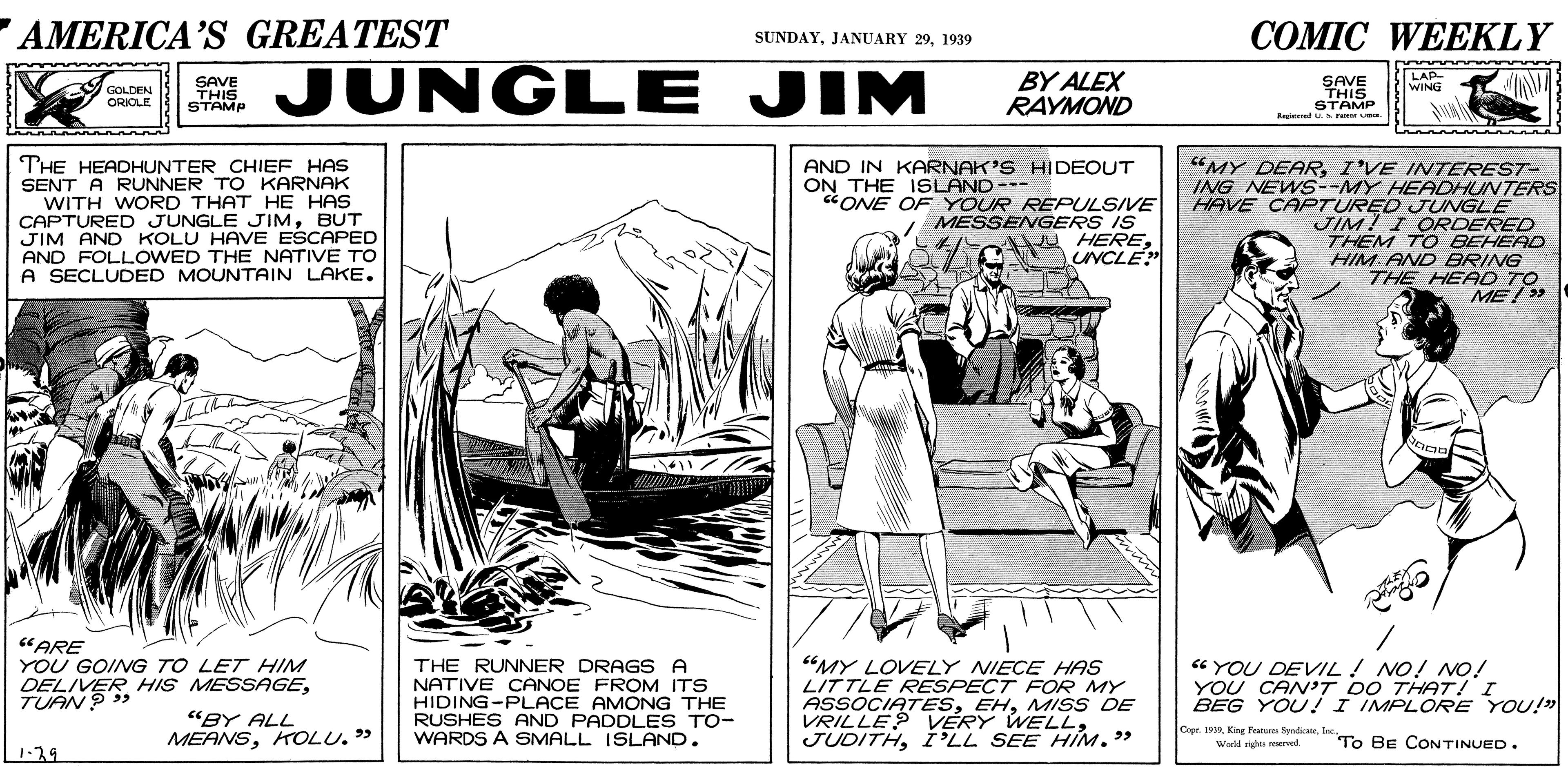 Line art OCR: AMERICA’S GREATEST COMIC WEEKLY SUNDAY1939 JUNGLE JIM BY ALEX RAYMOND LAP- WING SAVE THIS STAMP SAVE THIS STAMP Regeed . r GOLDEN ORIOLE THE HEADHUNTER CHIEF HAS SENT A RUNNER TO KARNAK WITH WORD THAT HE HAS CAPTURED JUNGLE JIMBUT JIM AND KOLU HAVE ESCAPED AND FOLLOWED THE NATIVE TO A SECLUDED MOUNTAIN LAKE. “MY DEARI'VE INTEREST- ING NEWS--MY HEADHUNTERS HAVE CAPTURED JUNGLE JIM? I ORDERED THEM TO BEHEAD HIM AND BRING THE HEAD TO ME/ > AND IN KARNAK'S HIDEOUT ON THE ISLAND--- CONE OF YOUR REPULSIVE MESSENGERS IS A HERECNCLE "ARE YOU GOING TO LET HIM DELIVER HIS MESSAGETUAN ? > THE RUNNER DRAGS A NATIVE CANOE FROM ITS HIDING-PLACE AMONG THE RUSHES AND PADDLES TO- WARDS A SMALL ISLAND. "MY LOVELY NIECE HAS LITTLE RESPECT FOR MY ASSOCIATESMISS DE VRILLE? VÉRY WELLI'LL SEE HIM." “YOU DEVIL! NO! NO! YOU CANV'T DO THAT! I BEG YOU! I IMPLORE YOU!" "BY ALL MEANSKTOLU. " Copr. 199lae. To BE CONTINUED. World mights eerved 1.29 AMERICA’S GREATEST COMIC WEEKLY SUNDAYJANUARY 291939 JUNGLE JIM BY ALEX RAYMOND LAP- WING SAVE THIS STAMP SAVE THIS STAMP Regeed . r GOLDEN ORIOLE THE HEADHUNTER CHIEF HAS SENT A RUNNER TO KARNAK WITH WORD THAT HE HAS CAPTURED JUNGLE JIMBUT JIM AND KOLU HAVE ESCAPED AND FOLLOWED THE NATIVE TO A SECLUDED MOUNTAIN LAKE. “MY DEARI'VE INTEREST- ING NEWS--MY HEADHUNTERS HAVE CAPTURED JUNGLE JIM? I ORDERED THEM TO BEHEAD HIM AND BRING THE HEAD TO ME/ > AND IN KARNAK'S HIDEOUT ON THE ISLAND--- CONE OF YOUR REPULSIVE MESSENGERS IS A HERECNCLE "ARE YOU GOING TO LET HIM DELIVER HIS MESSAGETUAN ? > THE RUNNER DRAGS A NATIVE CANOE FROM ITS HIDING-PLACE AMONG THE RUSHES AND PADDLES TO- WARDS A SMALL ISLAND. "MY LOVELY NIECE HAS LITTLE RESPECT FOR MY ASSOCIATESMISS DE VRILLE? VÉRY WELLI'LL SEE HIM." “YOU DEVIL! NO! NO! YOU CANV'T DO THAT! I BEG YOU! I IMPLORE YOU!" "BY ALL MEANSKTOLU. " Copr. 199Kine Fea fyralae. To BE CONTINUED. World mights eerved 1.29
