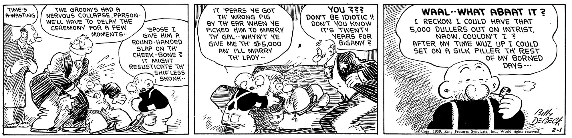 Art OCR: THE GROOM'S HAD A NERVOUS COLLAPSEPARSON WE'LL HAVE TO DELAY THE CEREMONY FOR A FEWN MOMENTS.. ??? ?? DON'T BE IDIOTIC ! DON'T YOU KNOW IT'S TWENTY YEARS FOR BIGAMY ? TIME'S A-WASTING "SPOSE I GIVE HIM A ROUND-HANDED SLAP ON TH CHEEK -BONE ? IT MIGHT RESUSTICATE TH' SHIF'LESS SKONK-- IT 'PEARS YE GOT TH' WRONG PIG BY TH EAR WHEN YE PICKED HIM TO MARRY TH' GAL. WHYN'T YE GIVE ME TH' $5000 AN' I'LL MARRY TH' LADY -- WAAL--WHAT ABAAT IT ? I RECKON COULD HAVE THAT 5COULDN'T I ? AFTER MY TIME WUZ UP I COULD SET ON A SILK PILLER TH REST OF MY BORNED DAYS --- Copr 1939World rights reserved 2-1 THE GROOM'S HAD A NERVOUS COLLAPSEPARSON WE'LL HAVE TO DELAY THE CEREMONY FOR A FEWN MOMENTS.. ??? ?? DON'T BE IDIOTIC ! DON'T YOU KNOW IT'S TWENTY YEARS FOR BIGAMY ? TIME'S A-WASTING "SPOSE I GIVE HIM A ROUND-HANDED SLAP ON TH CHEEK -BONE ? IT MIGHT RESUSTICATE TH' SHIF'LESS SKONK-- IT 'PEARS YE GOT TH' WRONG PIG BY TH EAR WHEN YE PICKED HIM TO MARRY TH' GAL. WHYN'T YE GIVE ME TH' $5000 AN' I'LL MARRY TH' LADY -- WAAL--WHAT ABAAT IT ? I RECKON COULD HAVE THAT 5000 DULLERS OUT ON INTRISTCOULDN'T I ? AFTER MY TIME WUZ UP I COULD SET ON A SILK PILLER TH REST OF MY BORNED DAYS --- Copr 1939King Features SyndicateWorld rights reserved 2-1