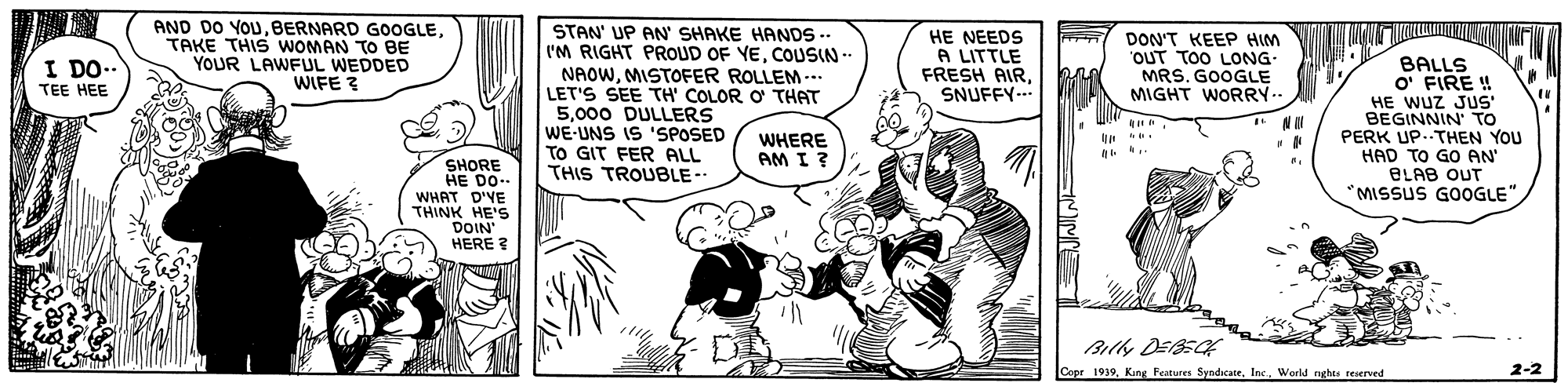 Fictional character OCR: AND DO YOUTAKE THIS WOMAN To BE YOUR LAWFUL WEDDED WIFE ? STAN' UP AN SHAKE HANDS-. I'M RIGHT PROUD OF YECOUSIN- NAOWMISTOFER ROLLEM-.. LET'S SEE TH' COLOR O THAT 5000 DULLERS WE-UNS IS 'SPOSED TO GIT FER ALL THIS TROUBLE-- HE NEEDS A LITTLE FRESH AIRSNUFFY-.. DON'T KEEP HIM "OUT TOO LONG- MRS. GOOGLE MIGHT WORRY.. I DO.. BALLS O' FIRE ! HE WUZ JUS' BEGINNIN' TO PERK UP..THEN YOU HAD TO GO AN BLAB OUT MISSUS GOOGLE"TEE HEE WHERE AM I ? SHORE HE DO.. WHAT D'YE THINK HE'S DOIN HERE ? Billy DEEC Copr 1939. King Features SyndicateWorld nghes seserved 2-2 AND DO YOUBERNARD GOOGLETAKE THIS WOMAN To BE YOUR LAWFUL WEDDED WIFE ? STAN' UP AN SHAKE HANDS-. I'M RIGHT PROUD OF YECOUSIN- NAOWMISTOFER ROLLEM-.. LET'S SEE TH' COLOR O THAT 5000 DULLERS WE-UNS IS 'SPOSED TO GIT FER ALL THIS TROUBLE-- HE NEEDS A LITTLE FRESH AIRSNUFFY-.. DON'T KEEP HIM "OUT TOO LONG- MRS. GOOGLE MIGHT WORRY.. I DO.. BALLS O' FIRE ! HE WUZ JUS' BEGINNIN' TO PERK UP..THEN YOU HAD TO GO AN BLAB OUT MISSUS GOOGLE"TEE HEE WHERE AM I ? SHORE HE DO.. WHAT D'YE THINK HE'S DOIN HERE ? Billy DEEC Copr 1939. King Features SyndicateWorld nghes seserved 2-2