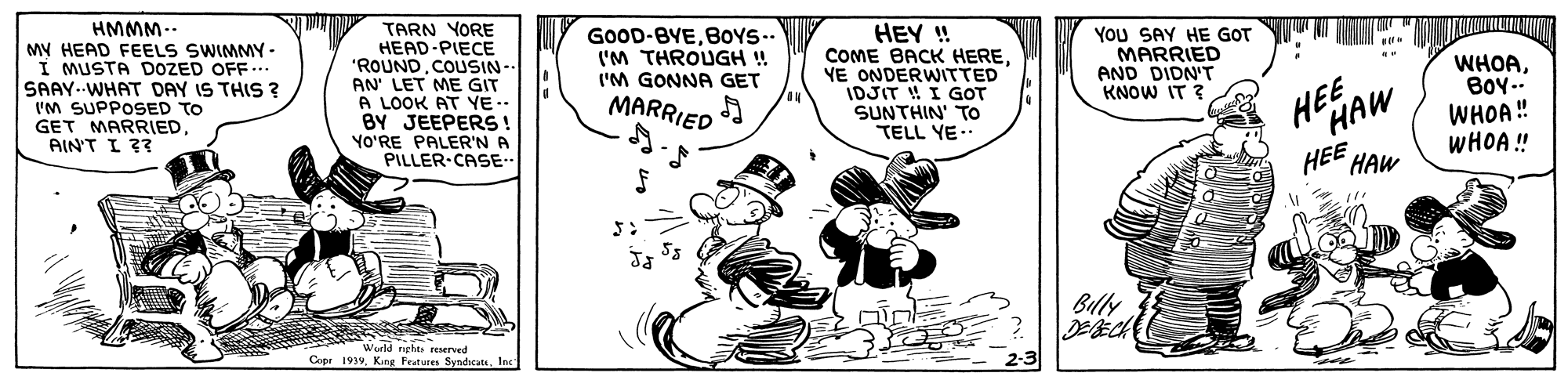 Art OCR: HMMM.. My HEAD FEELS SWIMMY - I MUSTA DOZED OFF... SAAY.-WHAT DAY IS THIS ? TARN YORE HEAD-PIECE "ROUNDCOUSIN AN LET ME GIT A LOOK AT YE.. BY JEEPERS ! YO'RE PALER'N A PILLER CASE- GOOD-BYEB0YS-- I'M THROUGH ! ('M GONNA GET MARRIED HEY ! COME BACK HEREYE ONDERWITTED IDJIT ! I GOT SUNTHIN' TO TELL YE.. You SAY HE GOT MARRIED AND DIDN'T KNOW IT ? WHOABoY.. WHOA ! WHOA!! I'M SUPPOSED TO GET MARRIEDAINT I ?? HEE HAW HEE HAW Billy DEECH Wurld nght Eerved Copr 1919. Kine Frtures Syndicats ne HMMM.. My HEAD FEELS SWIMMY - I MUSTA DOZED OFF... SAAY.-WHAT DAY IS THIS ? TARN YORE HEAD-PIECE "ROUNDCOUSIN AN LET ME GIT A LOOK AT YE.. BY JEEPERS ! YO'RE PALER'N A PILLER CASE- GOOD-BYEB0YS-- I'M THROUGH ! ('M GONNA GET MARRIED HEY ! COME BACK HEREYE ONDERWITTED IDJIT ! I GOT SUNTHIN' TO TELL YE.. You SAY HE GOT MARRIED AND DIDN'T KNOW IT ? WHOABoY.. WHOA ! WHOA!! I'M SUPPOSED TO GET MARRIEDAINT I ?? HEE HAW HEE HAW Billy DEECH Wurld nght Eerved Copr 1919. Kine Frtures Syndicats ne