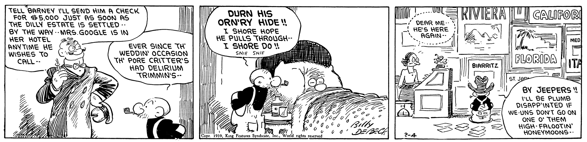 Monochrome OCR: RIVIERA U CALIFOR TELL BARNEY I'LL SEND HIM A CHECK FOR $5.000o JUST AS SOON AS THE DILLY ESTATE IS SETTLED .. BY THE WAY .- MRS.GOOGLE IS IN HER HOTEL ANYTIME HE WISHES To CALL - DURN HIS ORN'RY HIDE ! I SHORE HOPE HE PULLS THROUGH.- I SHORE DO ! SNIF SNIF DEAR ME. HE'S HERE AGAIN-- MED EVER SINCE TH WEDDIN' OCCASION TH' PORE CRITTER'S HAD DELIRIUM TRIMMIN'S-- FLORIDA ITA BIARRITZ ST. JOD BY JEEPERS ! I'LL BE PLUMB DISAPP'INTED IF WE-UNS DON'T GO ON ONE O' THEM HIGH FALOOTIN" HONEYMOONS- Billy ww Copr. 1939World rights reserved ?-4 RIVIERA U CALIFOR TELL BARNEY I'LL SEND HIM A CHECK FOR $5.000o JUST AS SOON AS THE DILLY ESTATE IS SETTLED .. BY THE WAY .- MRS.GOOGLE IS IN HER HOTEL ANYTIME HE WISHES To CALL - DURN HIS ORN'RY HIDE ! I SHORE HOPE HE PULLS THROUGH.- I SHORE DO ! SNIF SNIF DEAR ME. HE'S HERE AGAIN-- MED EVER SINCE TH WEDDIN' OCCASION TH' PORE CRITTER'S HAD DELIRIUM TRIMMIN'S-- FLORIDA ITA BIARRITZ ST. JOD BY JEEPERS ! I'LL BE PLUMB DISAPP'INTED IF WE-UNS DON'T GO ON ONE O' THEM HIGH FALOOTIN" HONEYMOONS- Billy ww Copr. 1939King Features SyndicateWorld rights reserved ?-4