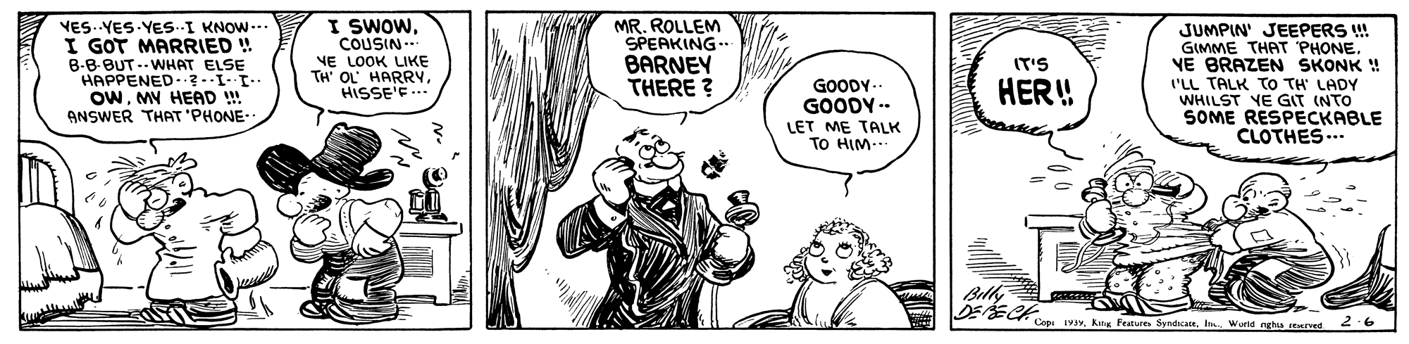 Line OCR: I SWOWCOUSIN.. VES. YES YES.-I KNOW--. I GOT MARRIED ! B-B-BUT --WHAT ELSE HAPPENED. ? -II. OWMY HEAD ! ANSWER THAT 'PHONE- MR. ROLLEM SPEAKING-. BARNEY THERE ? JUMPIN' JEEPERS ! GIMME THAT PHONE. VE BRAZEN SKONK ! NE LOOK LIKE TH' OL HARRYHISSE'E... IT'S HER! GOODY-- GOODY -- ('LL TALK TO TH' LADY WHILST YE GIT (NTO SOME RESPECKABLE CLOTHES... LET ME TALK TO HIM... Bilhi Copi 19yworld ngha rerved 2-6 I SWOWCOUSIN.. VES. YES YES.-I KNOW--. I GOT MARRIED ! B-B-BUT --WHAT ELSE HAPPENED. ? -II. OWMY HEAD ! ANSWER THAT 'PHONE- MR. ROLLEM SPEAKING-. BARNEY THERE ? JUMPIN' JEEPERS ! GIMME THAT PHONE. VE BRAZEN SKONK ! NE LOOK LIKE TH' OL HARRYHISSE'E... IT'S HER! GOODY-- GOODY -- ('LL TALK TO TH' LADY WHILST YE GIT (NTO SOME RESPECKABLE CLOTHES... LET ME TALK TO HIM... Bilhi Copi 19yKit Feature Syndicaceworld ngha rerved 2-6