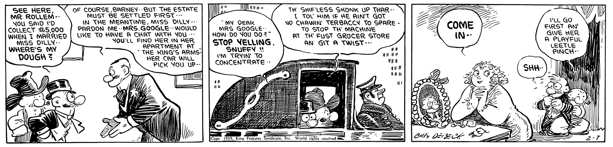 Art OCR: OF COURSEBARNEY.BUT- THE ESTATE SEE HEREMR. ROLLEM-- YOU SAID 'D COLLECT 65000 WHEN I MARRIED MISS DILLY.. WHERE'S MY DOUGH ? TH SHIF'LESS SKONK UP THAR-- I TOL' HIM IF HE AIN'T GOT NO CHAWIN TERBACCY TO SPARE - TO STOP TH MACHINE AT TH' FUST GROCER STORE AN GIT A TWIST.. MUST BE SETTLED FIRST IN THE MEANTIMEMISS DILLY.. PARDON ME MRS. GOOGLE WOULD LIKE TO HAVE A CHAT WITH YOU.. YOU'LL FIND HER IN HER APARTMENT AT * THE KING'S ARMS HER CAR WILL PICK YOU UP- *MY DEAR MRS GOOGLE. HOW DO YOU DO ?" STOP VELLING. SNUFFY ! l'M TRYIN TO CONCENTRATE COME IN-- FIRST AN' GIVE HER A PLAYFUL LEETLE PINCH- SHH Buty Džrst 2-7 Cope 1939World rights sesched. OF COURSEBARNEY.BUT- THE ESTATE SEE HEREMR. ROLLEM-- YOU SAID 'D COLLECT 65000 WHEN I MARRIED MISS DILLY.. WHERE'S MY DOUGH ? TH SHIF'LESS SKONK UP THAR-- I TOL' HIM IF HE AIN'T GOT NO CHAWIN TERBACCY TO SPARE - TO STOP TH MACHINE AT TH' FUST GROCER STORE AN GIT A TWIST.. MUST BE SETTLED FIRST IN THE MEANTIMEMISS DILLY.. PARDON ME MRS. GOOGLE WOULD LIKE TO HAVE A CHAT WITH YOU.. YOU'LL FIND HER IN HER APARTMENT AT * THE KING'S ARMS HER CAR WILL PICK YOU UP- *MY DEAR MRS GOOGLE. HOW DO YOU DO ?" STOP VELLING. SNUFFY ! l'M TRYIN TO CONCENTRATE COME IN-- FIRST AN' GIVE HER A PLAYFUL LEETLE PINCH- SHH Buty Džrst 2-7 Cope 1939King Features SyndicateWorld rights sesched.