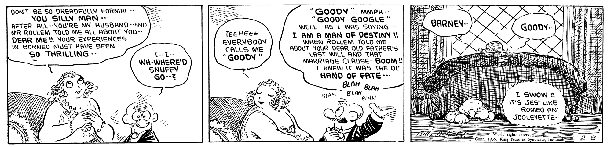 Line OCR: DON'T BE SO DREADFULLV FORMAL YOU SILLY MAN .. AFTER ALL-.YOU'RE MV HUSBAND--AND MR ROLLEM TOLD ME ALL ABOUT VOU-- DEAR ME ! YOUR EXPERIENCES IN BORNEO MUST HAVE BEEN SO THRILLING .. "GOODY MMPH- GOODY GOOGLE" WELL . AS I WAS SAY(NG. I AM A MAN OF DESTINY ! WHEN ROLLEM TOLO ME ABOUT YOUR DEAR OLD FATHER'S LAST WILL AND THAT MARRIAGE CLAUSE BOOM! I KNEW IT WAS THE OL HAND OF FATE.. BLAH BLAH BLAH BIAH BARNEY- GOODY. TEEHEEE EVERVBODV CALLS ME GOODY " WH WHERE'D SNUFFY GO.? I SwOW ! IT'S JES' LIKE ROMEO AN JOOLEVETTE- HLAH right seserved Copr. 19vIn 2-8 DON'T BE SO DREADFULLV FORMAL YOU SILLY MAN .. AFTER ALL-.YOU'RE MV HUSBAND--AND MR ROLLEM TOLD ME ALL ABOUT VOU-- DEAR ME ! YOUR EXPERIENCES IN BORNEO MUST HAVE BEEN SO THRILLING .. "GOODY MMPH- GOODY GOOGLE" WELL . AS I WAS SAY(NG. I AM A MAN OF DESTINY ! WHEN ROLLEM TOLO ME ABOUT YOUR DEAR OLD FATHER'S LAST WILL AND THAT MARRIAGE CLAUSE BOOM! I KNEW IT WAS THE OL HAND OF FATE.. BLAH BLAH BLAH BIAH BARNEY- GOODY. TEEHEEE EVERVBODV CALLS ME GOODY " WH WHERE'D SNUFFY GO.? I SwOW ! IT'S JES' LIKE ROMEO AN JOOLEVETTE- HLAH right seserved Copr. 19vKing Featuies SyndicateIn 2-8