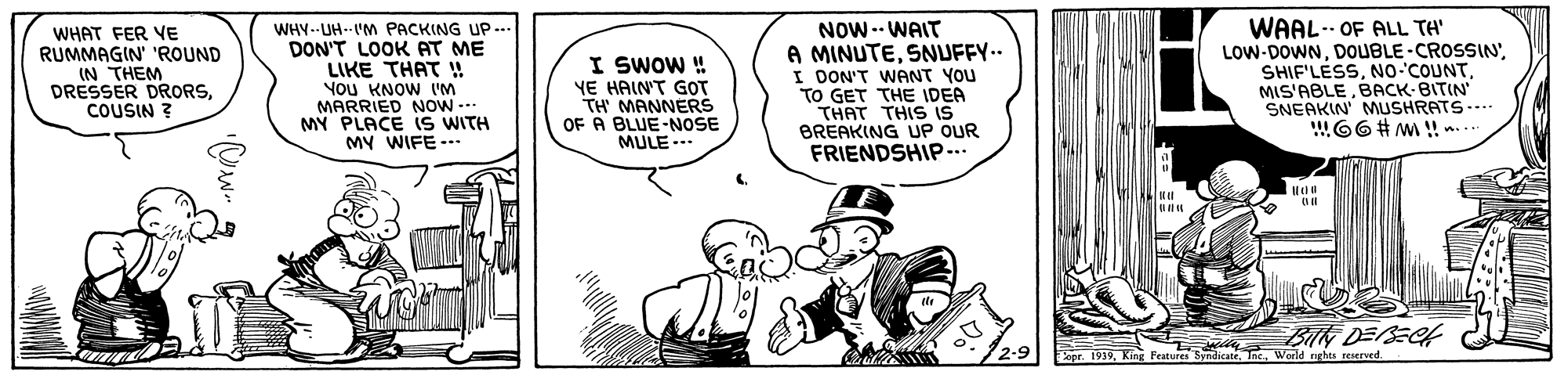 Illustration OCR: WHAT FER VE RUMMAGIN' 'ROUND IN THEM DRESSER DRORSCOUSIN ? WHY--UH--IM PACKING UP... DON'T LOOK AT ME LIKE THAT ! YoU KNOW I'M MARRIED NOW --- MY PLACE iS WITH MY WIFE-- I SWOW ! YE HAIN'T GOT TH' MANNERS OF A BLUE-NOSE MULE --. NOW-- WAIT A MINUTESNUFFY.. I DON'T WANT YOU TO GET THE IDEA THAT THIS IS BREAKING UP OUR FRIENDSHIP.. WAAL- OF ALL TH' LOW-DOWNBACK- BITIN SNEAKIN MUSHRATS.... !66# m ! .. BIN DESECH WHAT FER VE RUMMAGIN' 'ROUND IN THEM DRESSER DRORSCOUSIN ? WHY--UH--IM PACKING UP... DON'T LOOK AT ME LIKE THAT ! YoU KNOW I'M MARRIED NOW --- MY PLACE iS WITH MY WIFE-- I SWOW ! YE HAIN'T GOT TH' MANNERS OF A BLUE-NOSE MULE --. NOW-- WAIT A MINUTESNUFFY.. I DON'T WANT YOU TO GET THE IDEA THAT THIS IS BREAKING UP OUR FRIENDSHIP.. WAAL- OF ALL TH' LOW-DOWNNO COUNTBACK- BITIN SNEAKIN MUSHRATS.... !66# m ! .. BIN DESECH