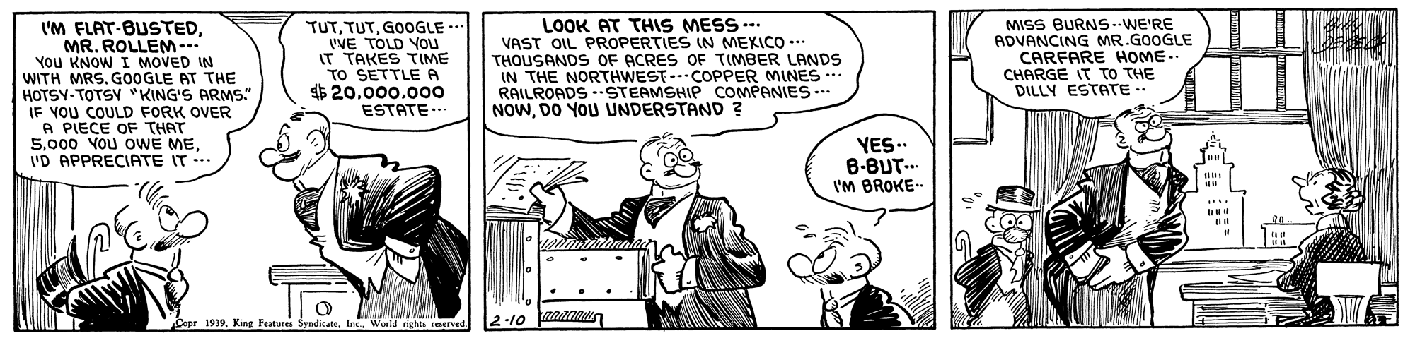 People OCR: V'M FLAT-BUSTEDMR. ROLLEM-.. You KNOW I MOVED IN WITH MRS. G0OGLE AT THE HOTSY-TOTSY "KING'S ARMS." IF YOU COULD FORK OVER A PIECE OF THAT 5I'D APPRECIATE IT TUTGOOGLE -* VVE TOLD YOu IT TAKES TIME TO SETTLE A $ 20.000.000 ESTATE .- LOOK AT THIS MESS -- VAST OIL PROPERTIES IN MEXICO -.. THOUSANDS OF ACRES OF TIMBER LANDS IN THE NORTHWEST--COPPER MINES.. RAILROADS -STEAMSHIP COMPANIES-.. NOWDO YOU UNDERSTAND ? MISS BURNS--WE'RE ADVANCING MR.GOOGLE CARFARE HOME.. CHARGE IT TO THE DILLY ESTATE .. YES.. B-BUT.. I'M BROKE- Coer 1939King Festures ndicate. Ine Waild rghts resereed 2-10 V'M FLAT-BUSTEDMR. ROLLEM-.. You KNOW I MOVED IN WITH MRS. G0OGLE AT THE HOTSY-TOTSY "KING'S ARMS." IF YOU COULD FORK OVER A PIECE OF THAT 5000 Vou oWE MEI'D APPRECIATE IT TUTGOOGLE -* VVE TOLD YOu IT TAKES TIME TO SETTLE A $ 20.000.000 ESTATE .- LOOK AT THIS MESS -- VAST OIL PROPERTIES IN MEXICO -.. THOUSANDS OF ACRES OF TIMBER LANDS IN THE NORTHWEST--COPPER MINES.. RAILROADS -STEAMSHIP COMPANIES-.. NOWDO YOU UNDERSTAND ? MISS BURNS--WE'RE ADVANCING MR.GOOGLE CARFARE HOME.. CHARGE IT TO THE DILLY ESTATE .. YES.. B-BUT.. I'M BROKE- Coer 1939King Festures ndicate. Ine Waild rghts resereed 2-10