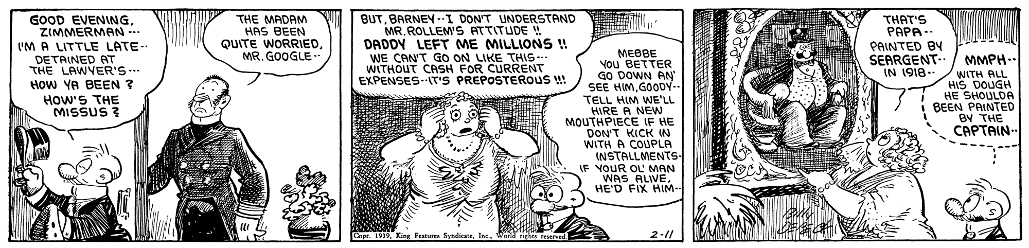 Rectangle OCR: GOOD EVENINGZIMMERMAN-. ('M A LITTLE LATE.. DETAINED AT THE LAWYER'S.. How YA BEEN ? THE MADAM HAS BEEN QUITE WORRIEDMR. GOOGLE - BUTBARNEY -I DON'T UNDERSTAND MR. ROLLEM'S ATTITUDE ! DADDY LEFT ME MILLIONS! WE CAN'T GO ON LIKE THIS.. WITHOUT CASH FOR CURRENT EXPENSES.IT'S PREPOSTEROUS !! THAT'S PAPA- . PAINTED BY ????? You BETTER GO DOWN AN" SEE HIMGOODY- SEARGENT-- IN 1918.- MMPH.. WITH ALL HIS DOUGH ?E SHOULDA BEEN PAINTED BY THE CAPTAIN- How'S THE MISSUS ? TELL HIM WE'LL HIRE A NEw MOUTHPIECE IF HE DON'T KICK IN WITH A COUPLA INSTALLMENTS- IF YOUR OL MAN WAS ALIVE. HE'D FIX HIM- O OE Cepr. 1939World nghts reserved 2-11 GOOD EVENINGZIMMERMAN-. ('M A LITTLE LATE.. DETAINED AT THE LAWYER'S.. How YA BEEN ? THE MADAM HAS BEEN QUITE WORRIEDMR. GOOGLE - BUTBARNEY -I DON'T UNDERSTAND MR. ROLLEM'S ATTITUDE ! DADDY LEFT ME MILLIONS! WE CAN'T GO ON LIKE THIS.. WITHOUT CASH FOR CURRENT EXPENSES.IT'S PREPOSTEROUS !! THAT'S PAPA- . PAINTED BY ????? You BETTER GO DOWN AN" SEE HIMGOODY- SEARGENT-- IN 1918.- MMPH.. WITH ALL HIS DOUGH ?E SHOULDA BEEN PAINTED BY THE CAPTAIN- How'S THE MISSUS ? TELL HIM WE'LL HIRE A NEw MOUTHPIECE IF HE DON'T KICK IN WITH A COUPLA INSTALLMENTS- IF YOUR OL MAN WAS ALIVE. HE'D FIX HIM- O OE Cepr. 1939King Feature SyndicateWorld nghts reserved 2-11