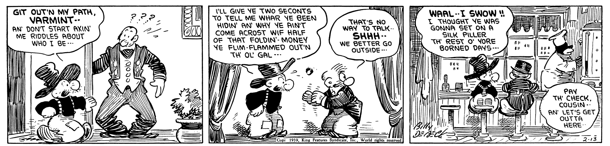 Humour OCR: GIT OUT'N MY PATHVARMINT.. AN' DON'T START AXIN' ME RIDDLES ABOUT WHO I BE- I'LL GIVE YE TWO SECONTS TO TELL ME WHAR YE BEEN HIDIN' AN WHY YE AIN'T COME ACROST WIF HALF OF THAT FOLDIN'- MONEY YE FLIM-FLAMMED OUT'N TH OL GAL… THAT'S NO WAY TO TALK- SHHH.. WE BETTER GO OUTSIDE -.. WAAL.I SWOW ! I THOUGHT YE WAS GONNA SET ON A ŠILK PILLER TH' REST O' YORE BORNED DAYS-- PAY TH CHECKCOUSIN AN' LET'S GET OUTTA Copt 191V. King Pratsures 2-13 GIT OUT'N MY PATHVARMINT.. AN' DON'T START AXIN' ME RIDDLES ABOUT WHO I BE- I'LL GIVE YE TWO SECONTS TO TELL ME WHAR YE BEEN HIDIN' AN WHY YE AIN'T COME ACROST WIF HALF OF THAT FOLDIN'- MONEY YE FLIM-FLAMMED OUT'N TH OL GAL… THAT'S NO WAY TO TALK- SHHH.. WE BETTER GO OUTSIDE -.. WAAL.I SWOW ! I THOUGHT YE WAS GONNA SET ON A ŠILK PILLER TH' REST O' YORE BORNED DAYS-- PAY TH CHECKCOUSIN AN' LET'S GET OUTTA Copt 191V. King Pratsures 2-13