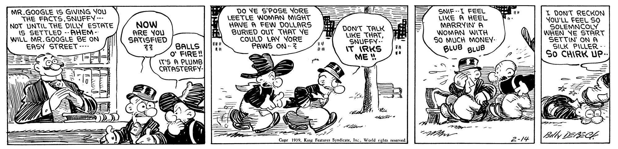 Drawing OCR: MR.GOOGLE IS GIVING YOU THE FACTS.SNUFFY--- NOT UNTIL THE DILLY ESTATE IS SETTLED --AHEM - WILL MR. G0OGLE BE ON EASY STREET- NOW ARE YOU SATISFIED ?? DO VE S'POSE YORE LEETLE WOMAN MIGHT HAVE A FEW DOLLARS BURIED OUT THAT VE COULD LAY VORE PAWS ON Z DON'T TALK LIKE THATSNUFFY.. IT IRKS ME ! SNIF -I FEEL LIKE A HEEL MARRYIN' A WOMAN WITH SO MUCH MONEY BLUB BLUB I DON'T RECKON YOU'LL FEEL SO SOLEMNCOLY WHEN YE START ŠETTIN' ON A SILK PILLER So CHIRK UP. BALLS O' FIRE! IT'S A PLUMB CATASTERFY mo Bally DEAECA Copr 1939World eghes reserved. 2-14 MR.GOOGLE IS GIVING YOU THE FACTS.SNUFFY--- NOT UNTIL THE DILLY ESTATE IS SETTLED --AHEM - WILL MR. G0OGLE BE ON EASY STREET- NOW ARE YOU SATISFIED ?? DO VE S'POSE YORE LEETLE WOMAN MIGHT HAVE A FEW DOLLARS BURIED OUT THAT VE COULD LAY VORE PAWS ON Z DON'T TALK LIKE THATSNUFFY.. IT IRKS ME ! SNIF -I FEEL LIKE A HEEL MARRYIN' A WOMAN WITH SO MUCH MONEY BLUB BLUB I DON'T RECKON YOU'LL FEEL SO SOLEMNCOLY WHEN YE START ŠETTIN' ON A SILK PILLER So CHIRK UP. BALLS O' FIRE! IT'S A PLUMB CATASTERFY mo Bally DEAECA Copr 1939King Features SyndicateWorld eghes reserved. 2-14