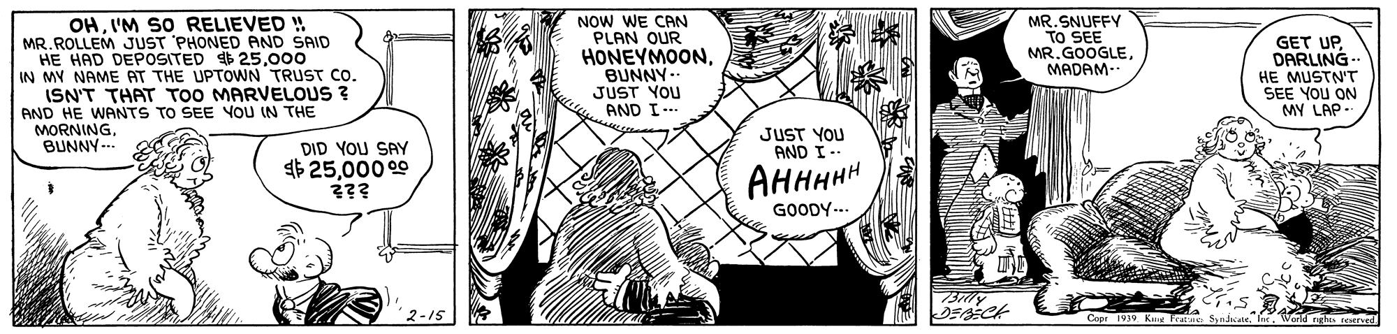 Comic book OCR: OHI'M SO RELIEVED ! MR. ROLLEM JUST PHONED AND SAID HE HAD DEPOSITED 25000 IN MY NAME AT THE UPTOWN TRUST Co. ISN'T THAT TOO MARVELOUS ? AND HE WANTS TO SEE YOU IN THE MORNING. BUNNY-- NOW WE CAN PLAN OUR HONEYMOONBUNNY-- JUST YOU AND I -. MR. SNUFFY TO SEE MR. GOOGLEMADAM.. GET UPDARLING- HE MUSTN'T SEE YOU ON MY LAP- JUST YOU AND I-- DID YOU SAY 4$ 25000 00 ??? AHHHHH GOODY-.. 2-15 Copr 1939 Ka Frate OHI'M SO RELIEVED ! MR. ROLLEM JUST PHONED AND SAID HE HAD DEPOSITED 25000 IN MY NAME AT THE UPTOWN TRUST Co. ISN'T THAT TOO MARVELOUS ? AND HE WANTS TO SEE YOU IN THE MORNING. BUNNY-- NOW WE CAN PLAN OUR HONEYMOONBUNNY-- JUST YOU AND I -. MR. SNUFFY TO SEE MR. GOOGLEMADAM.. GET UPDARLING- HE MUSTN'T SEE YOU ON MY LAP- JUST YOU AND I-- DID YOU SAY 4$ 25000 00 ??? AHHHHH GOODY-.. 2-15 Copr 1939 Ka Frate