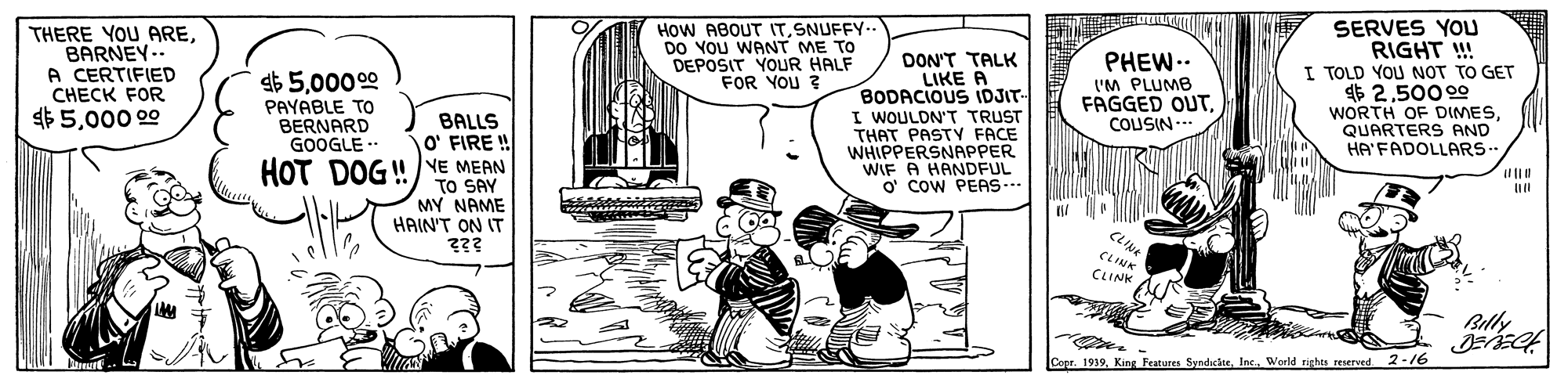 Parallel OCR: SERVES YOu RIGHT ! I TOLD YOU NOT TO GET $ 2500 00 WORTH OF DIMESQUARTERS AND HA'FADOLLARS- THERE YOU AREBARNEY-. A CERTIFIED CHECK FOR $5000 00 How ABOUT ITSNUFFY-- DO YOU WANT ME TO DEPOSIT YOUR HALF FOR YOU ? DON'T TALK LIKE A BODACIOUS IDJIT- I WOULDN'T TRUST THAT PASTY FACE WHIPPERSNAPPER WIF A HANDFUL O' COW PEAS PHEW.. I'M PLUMB FAGGED OUT00000 PAYABLE TO BERNARD GOOGLE - BALLS O' FIRE ! COUSIN --- /YE MEAN TO SAY MY NAME HAIN'T ON IT HOT DOG! CLINK CLINK Billy Coer. 1939Inc. World rights reserved 2-/6 SERVES YOu RIGHT ! I TOLD YOU NOT TO GET $ 2500 00 WORTH OF DIMESQUARTERS AND HA'FADOLLARS- THERE YOU AREBARNEY-. A CERTIFIED CHECK FOR $5000 00 How ABOUT ITSNUFFY-- DO YOU WANT ME TO DEPOSIT YOUR HALF FOR YOU ? DON'T TALK LIKE A BODACIOUS IDJIT- I WOULDN'T TRUST THAT PASTY FACE WHIPPERSNAPPER WIF A HANDFUL O' COW PEAS PHEW.. I'M PLUMB FAGGED OUT00000 PAYABLE TO BERNARD GOOGLE - BALLS O' FIRE ! COUSIN --- /YE MEAN TO SAY MY NAME HAIN'T ON IT HOT DOG! CLINK CLINK Billy Coer. 1939King Festures SyndcteInc. World rights reserved 2-/6
