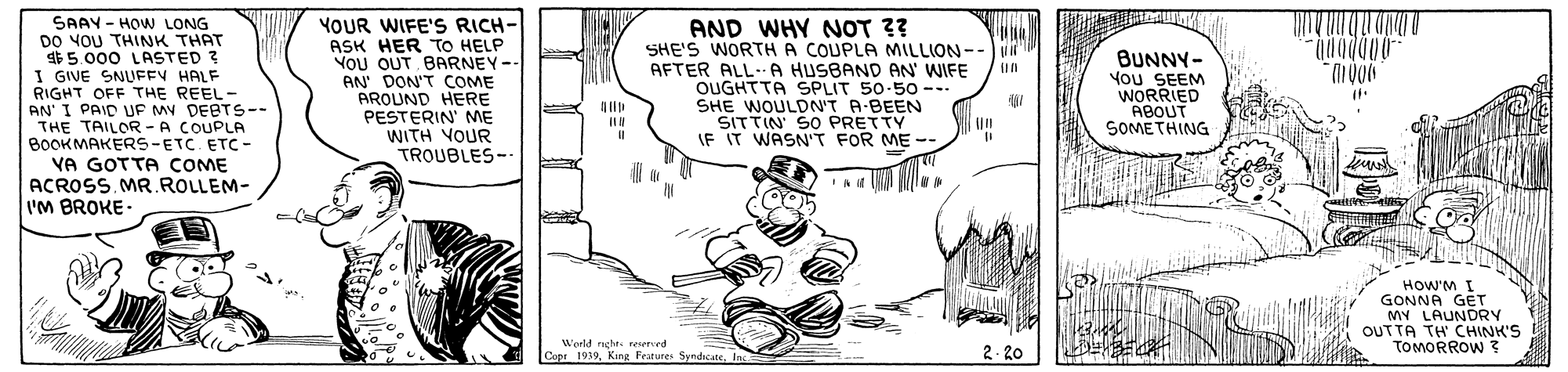 Drawing OCR: SAAY - HOW LONG DO YOU THINK THAT $5.000 LASTED ? I GIVE SNUFFY HALF RIGHT OFF THE REEL- AN' I PAID UF MY DEBTS-- THE TAILOR -A COUPLA BOOKMAKERS-ETC. ETC- YA GOTTA COME ACROSS. MR.ROLLEM- I'M BROKE- YOUR WIFE'S RICH- ASK HER TO HELP YOU OUT BARNEY-- AN' DON'T COME AROUND HERE PESTERIN' ME WITH VOUR TROUBLES-. AND WHY NOT ?? SHE'S WORTH A COUPLA MILLION--VR AFTER ALL-. A HUSBAND AN WIFE OUGHTTA SPLIT 50-50 -.. SHE WOULDN'T A-BEEN SITTIN' SO PRETTY IF IT WASN'T FOR ME -- BUNNY- You SEEM WORRIED ABOUT SOMETHING HOW'M I GONNA GET MY LAUNDRY OUTTA TH CHINK'S TOMORROW ? World nghe. reserved Co 1939. King Ferures SyndrcateInc 2. 20 WAW SAAY - HOW LONG DO YOU THINK THAT $5.000 LASTED ? I GIVE SNUFFY HALF RIGHT OFF THE REEL- AN' I PAID UF MY DEBTS-- THE TAILOR -A COUPLA BOOKMAKERS-ETC. ETC- YA GOTTA COME ACROSS. MR.ROLLEM- I'M BROKE- YOUR WIFE'S RICH- ASK HER TO HELP YOU OUT BARNEY-- AN' DON'T COME AROUND HERE PESTERIN' ME WITH VOUR TROUBLES-. AND WHY NOT ?? SHE'S WORTH A COUPLA MILLION--VR AFTER ALL-. A HUSBAND AN WIFE OUGHTTA SPLIT 50-50 -.. SHE WOULDN'T A-BEEN SITTIN' SO PRETTY IF IT WASN'T FOR ME -- BUNNY- You SEEM WORRIED ABOUT SOMETHING HOW'M I GONNA GET MY LAUNDRY OUTTA TH CHINK'S TOMORROW ? World nghe. reserved Co 1939. King Ferures SyndrcateInc 2. 20 WAW