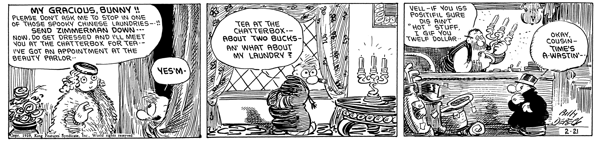 Monochrome OCR: MY GRACIOUSBUNNY ! PLEASE DON'T ASK ME To STOP IN ONE OF THOSE SPOOKY CHINESE LAUNDRIES--!! SEND ZIMMERMAN DOWN NOWDO GET DRESSED AND ILL MEET VoU AT THE CHATTERBOK FOR TEA-- I'VE GOT AN APPOINTMENT AT THE BEAUTY PARLOR- TEA AT THE CHATTERBOX-- ABOUT TWO BUCKS- AN' WHAT ABOUT MY LAUNDRY ? VELL -IF YOu ISS POSITIFIL SURE DIS AIN'T HOT STUFF. I GIF YOU. TWELF DOLLAR- OKAYCOUSIN- TIME'S A-WASTIN'- YES'M- Billi 2.21 MY GRACIOUSBUNNY ! PLEASE DON'T ASK ME To STOP IN ONE OF THOSE SPOOKY CHINESE LAUNDRIES--!! SEND ZIMMERMAN DOWN NOWDO GET DRESSED AND ILL MEET VoU AT THE CHATTERBOK FOR TEA-- I'VE GOT AN APPOINTMENT AT THE BEAUTY PARLOR- TEA AT THE CHATTERBOX-- ABOUT TWO BUCKS- AN' WHAT ABOUT MY LAUNDRY ? VELL -IF YOu ISS POSITIFIL SURE DIS AIN'T HOT STUFF. I GIF YOU. TWELF DOLLAR- OKAYCOUSIN- TIME'S A-WASTIN'- YES'M- Billi 2.21