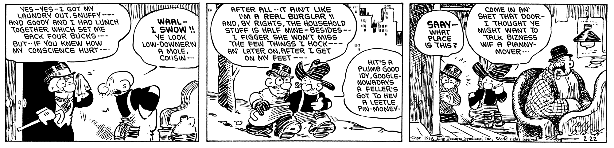 Line art OCR: YES-YES-I GOT MY LAUNDRY OUTSNUFFY--- AND GOODY AND I HAD LUNCH TOGETHER WHICH SET ME BACK FOUR BUCKS--- BUT- IF YOU KNEW HOW MY CONSCIENCE HURT-- WAAL- I SWOW ! YE LOOK LOW-DOWNER'N AFTER ALL-.IT AIN'T LIKE I'M A REAL BURGLAR ! ANDTHE HOUSEHOLD STUFF IS HALF MINE-BESIDES-- I FIGGER SHE WON'T MISS THE FEW THINGS I HOCK--- AN' LATER ONAFTER I GET ON MY FEET --- SAAY- WHAT PLACE IS THIS ? COME IN AN' SHET THAT DOOR- I THOUGHT YE MIGHT WANT TO TALK BIZNESS WIF A PIANNY- MOVER--. .... A MOLE-.. COUSIN HIT'S A PLUMB GOOD IDYGOOGLE- NOWADAVS A FELLER'S GOT TO HEV A LEETLE PIN-MONEY- Copr. 1919World rghri reserved 2-22 YES-YES-I GOT MY LAUNDRY OUTSNUFFY--- AND GOODY AND I HAD LUNCH TOGETHER WHICH SET ME BACK FOUR BUCKS--- BUT- IF YOU KNEW HOW MY CONSCIENCE HURT-- WAAL- I SWOW ! YE LOOK LOW-DOWNER'N AFTER ALL-.IT AIN'T LIKE I'M A REAL BURGLAR ! ANDBY RIGHTSTHE HOUSEHOLD STUFF IS HALF MINE-BESIDES-- I FIGGER SHE WON'T MISS THE FEW THINGS I HOCK--- AN' LATER ONAFTER I GET ON MY FEET --- SAAY- WHAT PLACE IS THIS ? COME IN AN' SHET THAT DOOR- I THOUGHT YE MIGHT WANT TO TALK BIZNESS WIF A PIANNY- MOVER--. .... A MOLE-.. COUSIN HIT'S A PLUMB GOOD IDYGOOGLE- NOWADAVS A FELLER'S GOT TO HEV A LEETLE PIN-MONEY- Copr. 1919king Feature SyndicateWorld rghri reserved 2-22