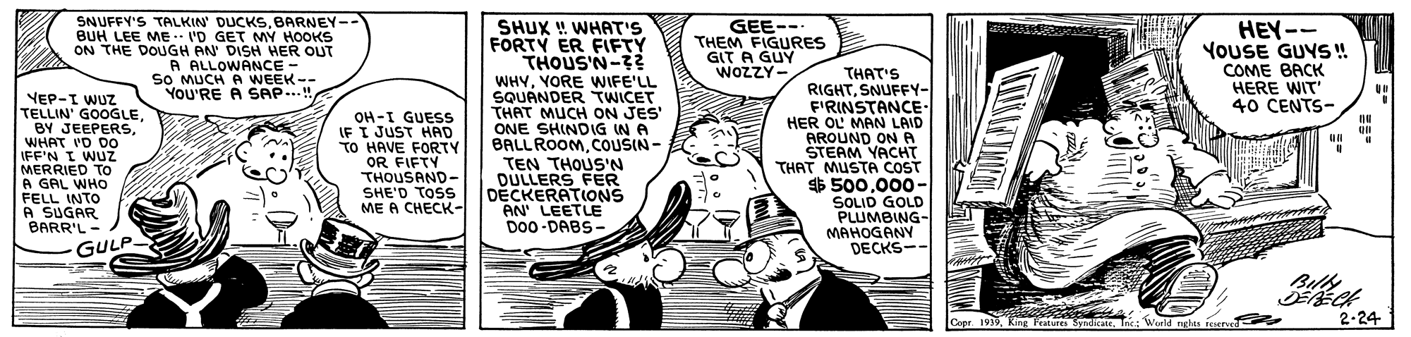 Illustration OCR: SNUFFY'S TALKIN' DUCKS.BARNEY-- BUH LEE ME I'D GET MY HOOKS ON THE DOUGH AN' DISH HER OUT A ALLOWANCE - so MUCH A WEEK-- YOU'RE A SAP.! GEE-- THEM FIGURES GIT A GUY WOZZY- SHUX ! WHAT'S FORTY ER FIFTY THOUS'N-3? WHYYORE WWIFE'LL SQUANDER TWICET THAT MUCH ON JES ONE SHINDIG IN A BALLROOMCOUSIN- TEN THOUS'N DULLERS FER DECKERATIONS AN' LEETLE D00-DABS- HEY-- YOUSE GUYS! COME BACK HERE WIT 40 CENTS- YEP-I WUZ TELLIN' GOOGLEWHAT 'D Do IFF'N I WUZ MERRIED TO A GAL WHO FELL INTO A SUGAR BARR'L- OH -I GUESS IF I JUST HAD TO HAVE FORTY OR FIFTY THOUSAND- SHE'D TOSS ME A CHECK- THAT'S RIGHTSNUFFY- F'RINSTANCE- HER OL MAN LAID AROUND ONA STEAM YACHT THAT MUSTA COST $ 500000- SOLID GOLD PLUMBING- MAHOGANY DECKS-- GULP Buls Copr. 1919Inc: "Weeld nglas iesnd 2-24 SNUFFY'S TALKIN' DUCKS.BARNEY-- BUH LEE ME I'D GET MY HOOKS ON THE DOUGH AN' DISH HER OUT A ALLOWANCE - so MUCH A WEEK-- YOU'RE A SAP.! GEE-- THEM FIGURES GIT A GUY WOZZY- SHUX ! WHAT'S FORTY ER FIFTY THOUS'N-3? WHYYORE WWIFE'LL SQUANDER TWICET THAT MUCH ON JES ONE SHINDIG IN A BALLROOMCOUSIN- TEN THOUS'N DULLERS FER DECKERATIONS AN' LEETLE D00-DABS- HEY-- YOUSE GUYS! COME BACK HERE WIT 40 CENTS- YEP-I WUZ TELLIN' GOOGLEBY JEEPERSWHAT 'D Do IFF'N I WUZ MERRIED TO A GAL WHO FELL INTO A SUGAR BARR'L- OH -I GUESS IF I JUST HAD TO HAVE FORTY OR FIFTY THOUSAND- SHE'D TOSS ME A CHECK- THAT'S RIGHTSNUFFY- F'RINSTANCE- HER OL MAN LAID AROUND ONA STEAM YACHT THAT MUSTA COST $ 500000- SOLID GOLD PLUMBING- MAHOGANY DECKS-- GULP Buls Copr. 1919King Peatures SyndicateInc: "Weeld nglas iesnd 2-24