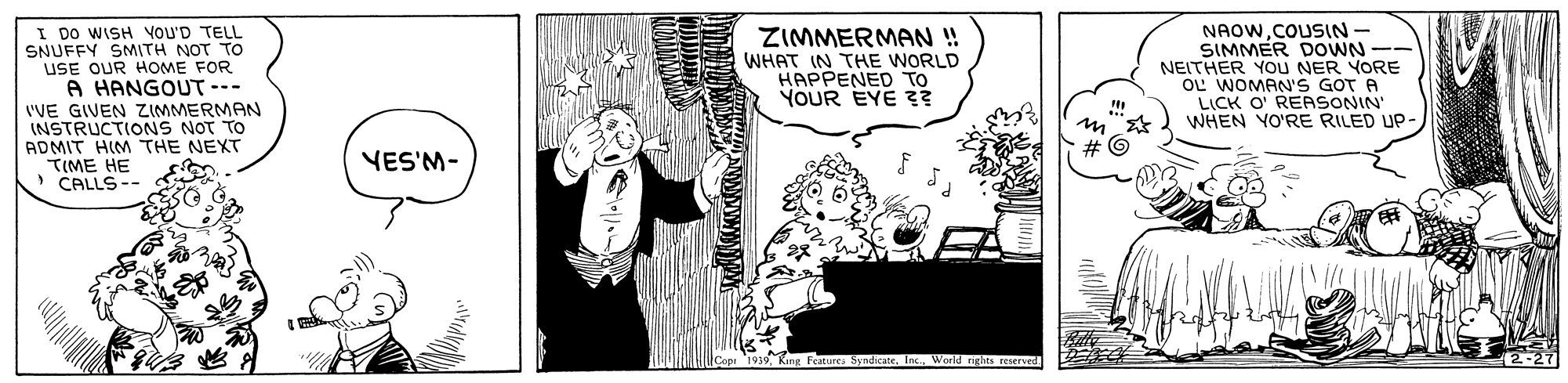 Sleeve OCR: I DO WISH VOU'D TELL SNUFFY SMITH NOT TO USE OUR HOME FOR A HANGOUT --- 'VE GIVEN ZIMMERMAN (NSTRUCTIONS NOT TO ADMIT HIM THE NEXT TIME HE > CALLS-- NAOWCOUSIN- SIMMER DOWN -- NEITHER YOU NER YORE OL WOMAN'S GOT A LICK O' REASONIN' WHEN YO'RE RILED UP- ZIMMERMAN ! WHAT IN THE WORLD HAPPENED TO YOUR EYE 3? VES'M- SyndicateWorld rights reserved I DO WISH VOU'D TELL SNUFFY SMITH NOT TO USE OUR HOME FOR A HANGOUT --- 'VE GIVEN ZIMMERMAN (NSTRUCTIONS NOT TO ADMIT HIM THE NEXT TIME HE > CALLS-- NAOWCOUSIN- SIMMER DOWN -- NEITHER YOU NER YORE OL WOMAN'S GOT A LICK O' REASONIN' WHEN YO'RE RILED UP- ZIMMERMAN ! WHAT IN THE WORLD HAPPENED TO YOUR EYE 3? VES'M- SyndicateWorld rights reserved