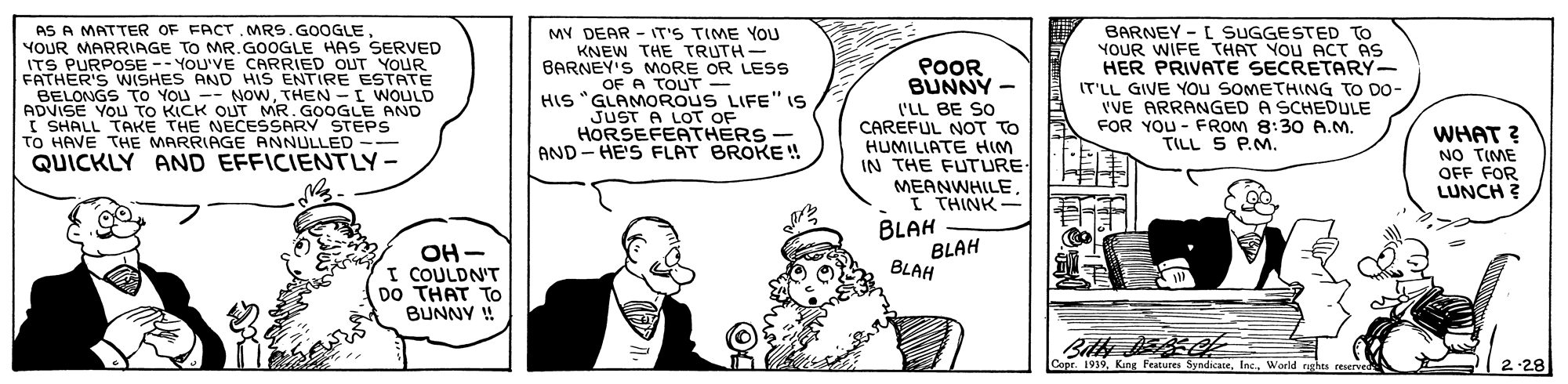 Sharing OCR: AS A MATTER OF FACT. MRS.GOOGLE YOUR MY DEAR - IT'S TIME YOU KNEW THE TRUTH - BARNEY'S MORE OR LESS OF A TOUT - HIS "GLAMOROUS LIFE" 1S JUST A LOT OF HORSEFEATHERS AND - HE'S FLAT BROKE ! BARNEY - L SUGGESTED TO YOUR WIFE THAT YOU ACT AS HER PRIVATE SECRETARY IT'LL GIVE YOu SOMETHING TO DO- 'VE ARRANGED A SCHEDULE FOR YOU - FROM 8:30 A.M. TILL S P.M. TO MR.GOOGLE HAS SERVED ITS O Mae oVYE CARRIED OUT YOUR FATHER'S WSHES AND HIS ENTIRE ESTATE BELONGS To YOU -- NOwTHEN -I WOULD ADVISE YOU TO KICK OUT MR. GOOGLE AND I SHALL TAKE THE NECESSARY STEPS TO HAVE THE MARRIAGE ANNULLED -- QUICKLY AND EFFICIENTLY- POOR BUNNY - l'LL BE SO CAREFUL NOT TO HUMILIATE HIM IN THE FUTURE MEANWHILE I THINK- WHAT ? NO TIME OFF FOR LUNCH ? OH - I COULDN'T DO THAT TO BUNNY ! BLAH BLAH BLAH Copr. 1939Warid ruhts AS A MATTER OF FACT. MRS.GOOGLE YOUR MY DEAR - IT'S TIME YOU KNEW THE TRUTH - BARNEY'S MORE OR LESS OF A TOUT - HIS "GLAMOROUS LIFE" 1S JUST A LOT OF HORSEFEATHERS AND - HE'S FLAT BROKE ! BARNEY - L SUGGESTED TO YOUR WIFE THAT YOU ACT AS HER PRIVATE SECRETARY IT'LL GIVE YOu SOMETHING TO DO- 'VE ARRANGED A SCHEDULE FOR YOU - FROM 8:30 A.M. TILL S P.M. TO MR.GOOGLE HAS SERVED ITS O Mae oVYE CARRIED OUT YOUR FATHER'S WSHES AND HIS ENTIRE ESTATE BELONGS To YOU -- NOwTHEN -I WOULD ADVISE YOU TO KICK OUT MR. GOOGLE AND I SHALL TAKE THE NECESSARY STEPS TO HAVE THE MARRIAGE ANNULLED -- QUICKLY AND EFFICIENTLY- POOR BUNNY - l'LL BE SO CAREFUL NOT TO HUMILIATE HIM IN THE FUTURE MEANWHILE I THINK- WHAT ? NO TIME OFF FOR LUNCH ? OH - I COULDN'T DO THAT TO BUNNY ! BLAH BLAH BLAH Copr. 1939Kung Features SyndicateWarid ruhts