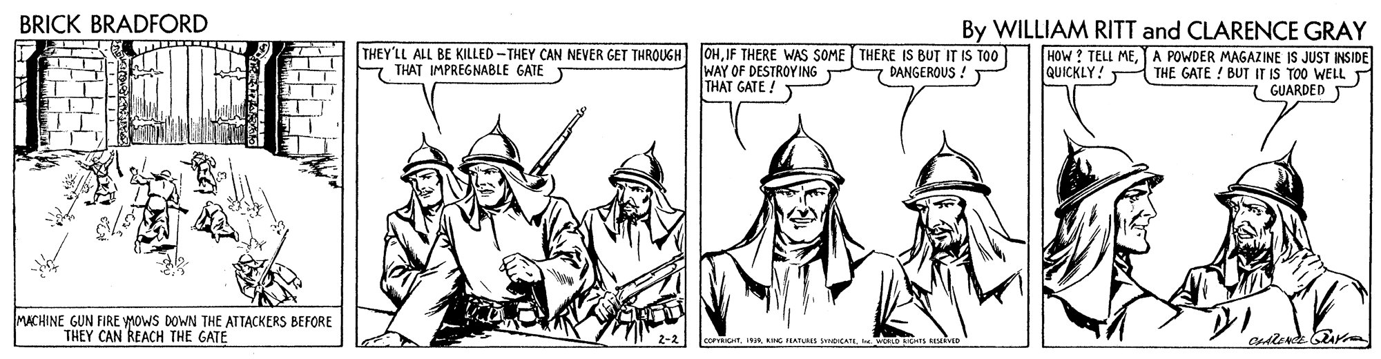 Costume hat OCR: BRICK BRADFORD By WILLIAM RITT and CLARENCE GRAY HOW? TELL MEA POWDER MAGAZINE IS JUST INSIDE THE GATE ! BUT IT IS TOO WELL GUARDED P THEY'LL ALL BE KILLED-THEY CAN NEVER GET THROUGH THAT IMPREGNABLE GATE T OHIF THERE WAS SOME THERE IS BUT IT IS TOO WAY OF DESTROY ING THAT GATE ! DANGEROUS ! QUICKLY! MACHINE GUN FIRE MOWS DOWN THE ATTACKERS BEFORE THEY CAN REACH THE GATE corraCHTBRICK BRADFORD By WILLIAM RITT and CLARENCE GRAY HOW? TELL MEA POWDER MAGAZINE IS JUST INSIDE THE GATE ! BUT IT IS TOO WELL GUARDED P THEY'LL ALL BE KILLED-THEY CAN NEVER GET THROUGH THAT IMPREGNABLE GATE T OHIF THERE WAS SOME THERE IS BUT IT IS TOO WAY OF DESTROY ING THAT GATE ! DANGEROUS ! QUICKLY! MACHINE GUN FIRE MOWS DOWN THE ATTACKERS BEFORE THEY CAN REACH THE GATE corraCHTKING FIATURES spICATE