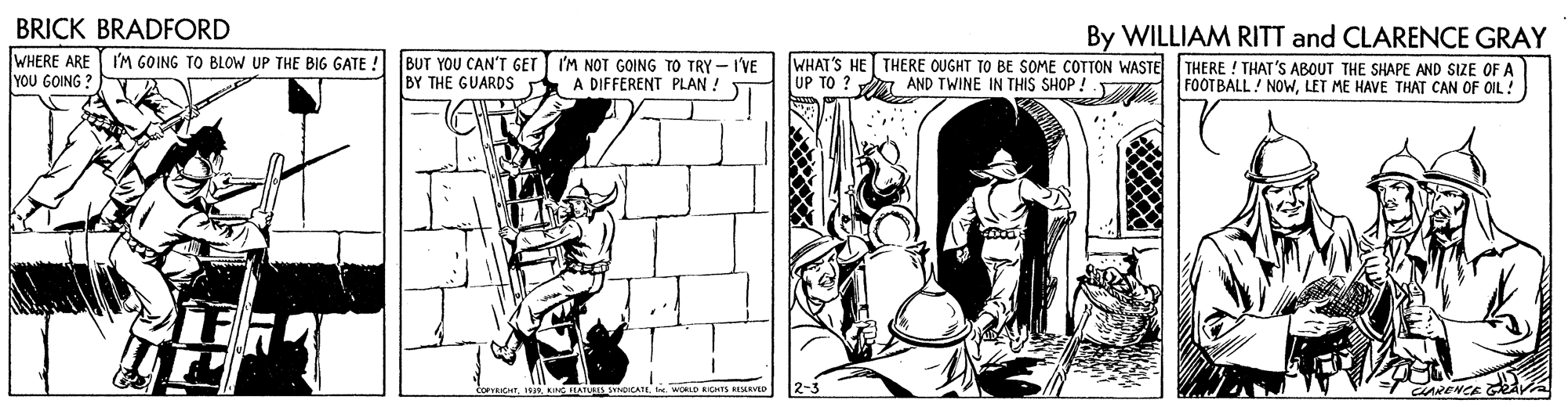 Fictional character OCR: BRICK BRADFORD WHERE ARE | Y?u 60ING ? By WILLIAM RITT and CLARENCE GRAY WHAT'S HE THERE OUGHT TO BE SOME COTTON WASTE THERE ! THAT'S ABOUT THE SHAPE AND SIZE OF A UP TO ? A AND TWINE IN THIS SHOP ! FOOTBALL! NOWLET ME HAVE THAT CAN OF OIL! I'M GOING TO BLOW UP THE BIG GATE ! BUT YOU CAN'T GET I'M NOT GOING TO TRY - I'VE BY THE GUARDS A DIFFERENT PLAN ! 2-3 ARENCE v BRICK BRADFORD WHERE ARE | Y?u 60ING ? By WILLIAM RITT and CLARENCE GRAY WHAT'S HE THERE OUGHT TO BE SOME COTTON WASTE THERE ! THAT'S ABOUT THE SHAPE AND SIZE OF A UP TO ? A AND TWINE IN THIS SHOP ! FOOTBALL! NOWLET ME HAVE THAT CAN OF OIL! I'M GOING TO BLOW UP THE BIG GATE ! BUT YOU CAN'T GET I'M NOT GOING TO TRY - I'VE BY THE GUARDS A DIFFERENT PLAN ! 2-3 ARENCE v