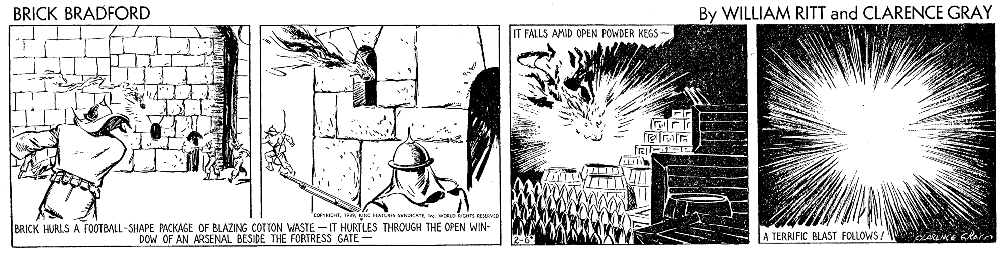 Visual arts OCR: BRICK BRADFORD By WILLIAM RITT and CLARENCE GRAY IT FALLS AMID OPEN POWDER KEGS - NC PEATURES SYDICATE. e. WORLD RCHTS RERV BRICK HURLS A FOOTBALL-SHAPE PACKAGE OF BLAZING COTTON WASTE - IT HURTLES THROUGH THE OPEN WIN- DOW OF AN ARSENAL BESIDE THE FORTRESS GATE- A TERRIFIC BLAST FOLLOWS! 2-6 CARENCE KRae BRICK BRADFORD By WILLIAM RITT and CLARENCE GRAY IT FALLS AMID OPEN POWDER KEGS - NC PEATURES SYDICATE. e. WORLD RCHTS RERV BRICK HURLS A FOOTBALL-SHAPE PACKAGE OF BLAZING COTTON WASTE - IT HURTLES THROUGH THE OPEN WIN- DOW OF AN ARSENAL BESIDE THE FORTRESS GATE- A TERRIFIC BLAST FOLLOWS! 2-6 CARENCE KRae