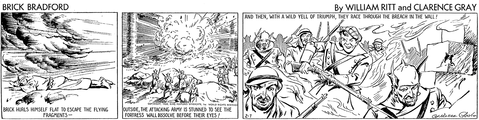 People OCR: BRICK BRADFORD By WILLIAM RITT and CLARENCE GRAY AND THENTHEY RACE THROUGH THE BREACH IN THE WALL ! BRICK HURLS HIMSELF FLAT TO ESCAPE THE FLYING FRAGMENTS- WORLD ICHS OUTSIDETHE ATTACKING ARMY IS STUNNED TO SEE THE FORTRESS WALL DISSOLVE BEFORE THEIR EYES ! 2-7 BRICK BRADFORD By WILLIAM RITT and CLARENCE GRAY AND THENWITHA WILD YELL OF TRIUMPHTHEY RACE THROUGH THE BREACH IN THE WALL ! BRICK HURLS HIMSELF FLAT TO ESCAPE THE FLYING FRAGMENTS- WORLD ICHS OUTSIDETHE ATTACKING ARMY IS STUNNED TO SEE THE FORTRESS WALL DISSOLVE BEFORE THEIR EYES ! 2-7